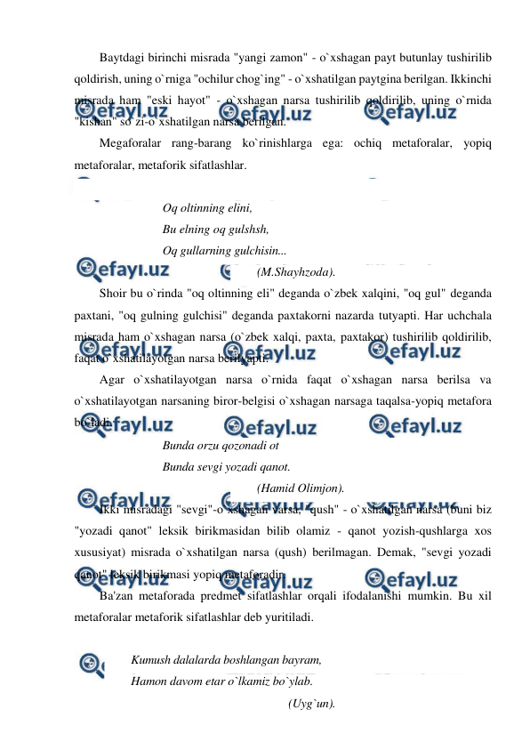  
 
Baytdagi birinchi misrada "yangi zamon" - o`xshagan payt butunlay tushirilib 
qoldirish, uning o`rniga "ochilur chog`ing" - o`xshatilgan paytgina berilgan. Ikkinchi 
misrada ham "eski hayot" - o`xshagan narsa tushirilib qoldirilib, uning o`rnida 
"kishan" so`zi-o`xshatilgan narsa berilgan. 
Megaforalar rang-barang ko`rinishlarga ega: ochiq metaforalar, yopiq 
metaforalar, metaforik sifatlashlar. 
 
Oq oltinning elini, 
Bu elning oq gulshsh, 
Oq gullarning gulchisin...   
(M.Shayhzoda). 
Shoir bu o`rinda "oq oltinning eli" deganda o`zbek xalqini, "oq gul" deganda 
paxtani, "oq gulning gulchisi" deganda paxtakorni nazarda tutyapti. Har uchchala 
misrada ham o`xshagan narsa (o`zbek xalqi, paxta, paxtakor) tushirilib qoldirilib, 
faqat o`xshatilayotgan narsa berilyapti. 
Agar o`xshatilayotgan narsa o`rnida faqat o`xshagan narsa berilsa va 
o`xshatilayotgan narsaning biror-belgisi o`xshagan narsaga taqalsa-yopiq metafora 
bo`ladi. 
Bunda orzu qozonadi ot 
Bunda sevgi yozadi qanot.  
(Hamid Olimjon). 
Ikki misradagi "sevgi"-o`xshagan varsa, "qush" - o`xshatilgan narsa (buni biz 
"yozadi qanot" leksik birikmasidan bilib olamiz - qanot yozish-qushlarga xos 
xususiyat) misrada o`xshatilgan narsa (qush) berilmagan. Demak, "sevgi yozadi 
qanot" leksik birikmasi yopiq metaforadir. 
Ba'zan metaforada predmet sifatlashlar orqali ifodalanishi mumkin. Bu xil 
metaforalar metaforik sifatlashlar deb yuritiladi. 
 
Kumush dalalarda boshlangan bayram,  
Hamon davom etar o`lkamiz bo`ylab.  
(Uyg`un). 
