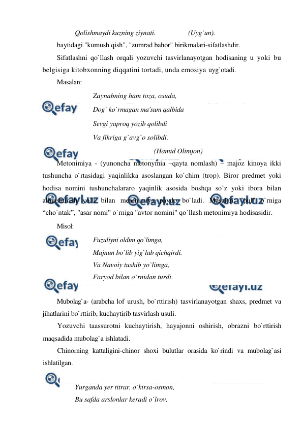  
 
Qolishmaydi kuzning ziynati. 
 
 (Uyg`un).  
baytidagi "kumush qish", "zumrad bahor" birikmalari-sifatlashdir. 
Sifatlashni qo`llash orqali yozuvchi tasvirlanayotgan hodisaning u yoki bu 
belgisiga kitobxonning diqqatini tortadi, unda emosiya uyg`otadi. 
Masalan: 
Zaynabning ham toza, osuda,  
Dog` ko`rmagan ma'sum qalbida  
Sevgi yaproq yozib qolibdi  
Va fikriga g`avg`o solibdi.  
  
 
 
  (Hamid Olimjon)  
Metonimiya - (yunoncha metonymia –qayta nomlash) – majoz kinoya ikki 
tushuncha o`rtasidagi yaqinlikka asoslangan ko`chim (trop). Biror predmet yoki 
hodisa nomini tushunchalararo yaqinlik asosida boshqa so`z yoki ibora bilan 
almashtirish yo`li bilan metonimiya paydo bo`ladi. Masalan: "pul" o`rniga 
“cho`ntak”, "asar nomi" o`rniga "avtor nomini" qo`llash metonimiya hodisasidir. 
Misol: 
Fuzuliyni oldim qo`limga, 
Majnun bo`lib yig`lab qichqirdi.  
Va Navoiy tushib yo`limga,  
Faryod bilan o`rnidan turdi. 
 
Mubolag`a- (arabcha lof urush, bo`rttirish) tasvirlanayotgan shaxs, predmet va 
jihatlarini bo`rttirib, kuchaytirib tasvirlash usuli. 
Yozuvchi taassurotni kuchaytirish, hayajonni oshirish, obrazni bo`rttirish 
maqsadida mubolag`a ishlatadi. 
Chinorning kattaligini-chinor shoxi bulutlar orasida ko`rindi va mubolag`asi 
ishlatilgan. 
 
Yurganda yer titrar, o`kirsa-osmon,  
Bu safda arslonlar keradi o`lrov. 
 
