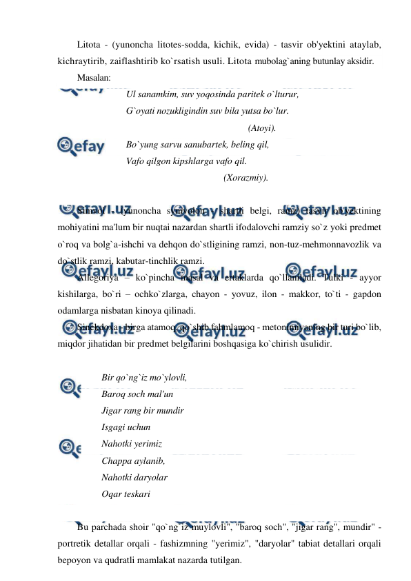  
 
Litota - (yunoncha litotes-sodda, kichik, evida) - tasvir ob'yektini ataylab, 
kichraytirib, zaiflashtirib ko`rsatish usuli. Litota mubolag`aning butunlay aksidir. 
Masalan: 
Ul sanamkim, suv yoqosinda paritek o`lturur, 
G`oyati nozukligindin suv bila yutsa bo`lur.  
(Atoyi). 
Bo`yung sarvu sanubartek, beling qil, 
Vafo qilgon kipshlarga vafo qil.  
(Xorazmiy). 
 
Simvol - (yunoncha symvolon - shartli belgi, ramz) tasvir ob'yektining 
mohiyatini ma'lum bir nuqtai nazardan shartli ifodalovchi ramziy so`z yoki predmet 
o`roq va bolg`a-ishchi va dehqon do`stligining ramzi, non-tuz-mehmonnavozlik va 
do`stlik ramzi, kabutar-tinchlik ramzi. 
Allegoriya – ko`pincha masal va ertaklarda qo`llaniladi. Tulki - ayyor 
kishilarga, bo`ri – ochko`zlarga, chayon - yovuz, ilon - makkor, to`ti - gapdon 
odamlarga nisbatan kinoya qilinadi. 
Sinekdoxa - birga atamoq, qo`shib fahmlamoq - metonimiyaning bir turi bo`lib, 
miqdor jihatidan bir predmet belgilarini boshqasiga ko`chirish usulidir. 
 
Bir qo`ng`iz mo`ylovli,  
Baroq soch mal'un  
Jigar rang bir mundir  
Isgagi uchun  
Nahotki yerimiz  
Chappa aylanib,  
Nahotki daryolar  
Oqar teskari 
 
Bu parchada shoir "qo`ng`iz muylovli", "baroq soch", "jigar rang", mundir" - 
portretik detallar orqali - fashizmning "yerimiz", "daryolar" tabiat detallari orqali 
bepoyon va qudratli mamlakat nazarda tutilgan. 
