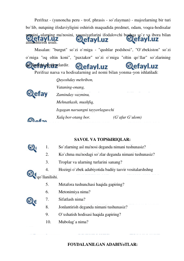  
 
Perifraz - (yunoncha peru - trof, phrasis - so`zlayman) - majozlarning bir turi 
bo`lib, nutqning ifodaviyligini oshirish maqsadida predmet, odam, voqea-hodisalar 
nomini, ularning ma'nosini, xususiyatlarini ifodalovchi boshqa so`z va ibora bilan 
almashtirish usuli. 
Masalan: "burgut" so`zi o`rniga - "qushlar podshosi", "O`zbekiston" so`zi 
o`rniga "oq oltin koni", "paxtakor" so`zi o`rniga "oltin qo`llar" so`zlarining 
qo`llanishi perifrazlardir. 
Perifraz narsa va hodisalarning asl nomi bilan yonma-yon ishlatiladi: 
Quyoshday mehribon,  
Vataning-onang,  
Zaminday vazminu,  
Mehnatkash, mushfiq,  
Isgagan narsangni tayyorlaguvchi  
Xalq bor-otang bor.  
 
 
(G`afur G`ulom) 
 
 
SAVOL VA TOPShIRIQLAR: 
1. 
So`zlarning asl ma'nosi deganda nimani tushunasiz? 
2. 
Ko`chma ma'nodagi so`zlar deganda nimani tushunasiz? 
3. 
Troplar va ularning turlarini sanang?  
4. 
Hozirgi o`zbek adabiyotida badiiy tasvir vositalarshshng 
qo`llanilishi. 
5. 
Metafora tushunchasi haqida gapiring?  
6. 
Metonimiya nima?  
7. 
Sifatlash nima? 
8. 
Jonlantirish deganda nimani tushunasiz?  
9. 
O`xshatish hodisasi haqida gapiring?  
10. 
Mubolag`a nima? 
 
 
FOYDALANILGAN ADABIYoTLAR: 
 
