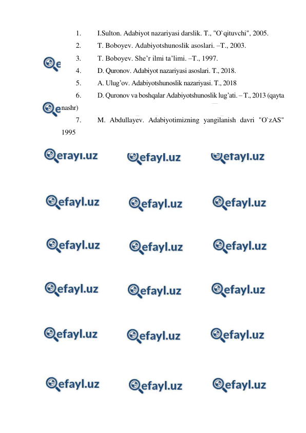  
 
1. 
I.Sulton. Adabiyot nazariyasi darslik. T., "O`qituvchi", 2005. 
2. 
T. Boboyev. Adabiyotshunoslik asoslari. –T., 2003. 
3. 
T. Boboyev. She’r ilmi ta’limi. –T., 1997. 
4. 
D. Quronov. Adabiyot nazariyasi asoslari. T., 2018. 
5. 
A. Ulug’ov. Adabiyotshunoslik nazariyasi. T., 2018 
6. 
D. Quronov va boshqalar Adabiyotshunoslik lug’ati. – T., 2013 (qayta 
nashr) 
7. 
M. Abdullayev. Adabiyotimizning yangilanish davri "O`zAS" 
1995 
 
 
