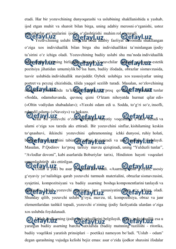  
 
etadi. Har bir yozuvchining dunyoqarashi va uslubining shakllanishida u yashab,  
ijod  etgan  muhit  va  sharoit  bilan  birga,  uning  adabiy  merosni o‘rganishi,  ustoz  
san’atkorlar  an’analarini  ijodiy  o‘zlashtirishi  muhim rol o‘ynaydi.  
Yozuvchining uslubi keng ma’noda adabiy faoliyat davomida shakllangan 
o‘ziga  xos  individuallik  bilan  birga  shu  individuallikni  ta’minlangan ijodiy  
ta’sirini  o‘z  ichiga  oladi.  Yozuvchining  badiiy  uslubi  shu  ma’noda individuallik 
bilan ijodiy ta’sirning birligidan iboratdir.Yozuvchilar  ijodida  g‘oyaviy-estetik  
pozitsiya  jihatidan  umumiylik bo‘lsa  ham,  badiiy  ifodada,  obrazlar  sismavzusida,  
tasvir  uslubida individuallik  mavjuddir. Oybek  uslubiga  xos xususiyatlar  uning  
portret va  peyzaj  chizishida,  tilida  yaqqol  sezilib  turadi.  Masalan,  so‘zlovchining 
maqsadini  bildirishda  ta’kidlash  usulini  ko‘proq  qo‘llaydi:  “Yulduzli tunlar 
«Sodda,  odamshavanda,  quvnoq  qizni  O‘ktam  nihoyatda  hurmat  qilar edi»  
(«Oltin  vodiydan  shabadalar»);  «Yaxshi  odam  edi  u.  Sodda,  to‘g‘ri  so‘z, insofli, 
rahmdil odam» («Navoiy») va hokazo. 
Har  bir  yozuvchi  o‘zini  qiziqtirgan  hayotiy  voqealarga  e’tibor  beradi va  
ularni  o‘ziga  xos  tarzda  aks  ettiradi.  Bir  yozuvchini  sinflar, kishilarning  keskin  
to‘qnashuvi,  ikkinchi  yozuvchini  qahramonning  ichki dunyosi, ruhiy holati, 
boshqa bir yozuvchini tabiat go‘zalligi qiziqtiradi va uni  asarida  ifodalaydi.  
Masalan,  P.Qodirov  ko‘proq  tarixiy  mavzu qiziqtiradi, uning “Yulduzli tunlar”, 
“Avlodlar dovoni”, kabi asarlarida Boburiylar  tarixi,  Hindiston  hayoti  voqealari  
umumlashtirib  aks ettirilgan.  
Uslub  u  yoki  bu  asar  g‘oyasida  aks  etadi.  «Asarning  bosh  g‘oyasi,  asosiy 
g‘oyaviy  yo‘nalishiga  qarab  yozuvchi  turmush  materialini,  obrazlar sismavzusini,  
syujetini,  kompozitsiyani  va  badiiy  asarning  boshqa komponentlarini tanlaydi va 
saralaydi». Uslub  yozuvchi  asarining  janr  xususiyatini  ham  o‘z  ichiga  oladi. 
Shunday  qilib,  yozuvchi  uslubi  g‘oya,  mavzu,  til,  kompozitsiya,  obraz  va  janr 
elementlaridan tashkil topadi, yozuvchi o‘zining ijodiy faoliyatida ulardan o‘ziga 
xos uslubda foydalanadi. 
Uslub ijodkorning ijodiy individualligini belgilaydi, ijodiy individuallik esa u 
yaratgan badiiy asarning barcha satxlarida (badiiy matnning tuzilishi - ritorika, 
badiiy voqelikni yaratish prinsiplari – poetika) namoyon bo‘ladi. "Uslub - odam" 
degan qarashning vujudga kelishi bejiz emas: asar o‘zida ijodkor shaxsini ifodalar 
