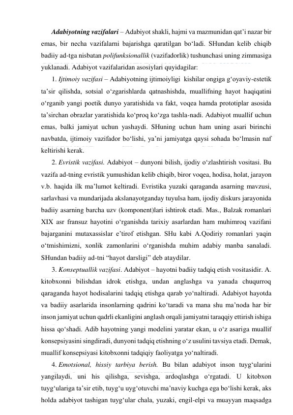  
 
Adabiyotning vazifalari – Adabiyot shakli, hajmi va mazmunidan qat’i nazar bir 
emas, bir necha vazifalarni bajarishga qaratilgan bo‘ladi. SHundan kelib chiqib 
badiiy ad-tga nisbatan polifunksionallik (vazifadorlik) tushunchasi uning zimmasiga 
yuklanadi. Adabiyot vazifalaridan asosiylari quyidagilar:  
1. Ijtimoiy vazifasi – Adabiyotning ijtimoiyligi  kishilar ongiga g‘oyaviy-estetik 
ta’sir qilishda, sotsial o‘zgarishlarda qatnashishda, muallifning hayot haqiqatini 
o‘rganib yangi poetik dunyo yaratishida va fakt, voqea hamda prototiplar asosida 
ta’sirchan obrazlar yaratishida ko‘proq ko‘zga tashla-nadi. Adabiyot muallif uchun 
emas, balki jamiyat uchun yashaydi. SHuning uchun ham uning asari birinchi 
navbatda, ijtimoiy vazifador bo‘lishi, ya’ni jamiyatga qaysi sohada bo‘lmasin naf 
keltirishi kerak.    
2. Evristik vazifasi. Adabiyot – dunyoni bilish, ijodiy o‘zlashtirish vositasi. Bu 
vazifa ad-tning evristik yumushidan kelib chiqib, biror voqea, hodisa, holat, jarayon 
v.b. haqida ilk ma’lumot keltiradi. Evristika yuzaki qaraganda asarning mavzusi, 
sarlavhasi va mundarijada akslanayotganday tuyulsa ham, ijodiy diskurs jarayonida 
badiiy asarning barcha uzv (komponent)lari ishtirok etadi. Mas., Balzak romanlari 
XIX asr fransuz hayotini o‘rganishda tarixiy asarlardan ham muhimroq vazifani 
bajarganini mutaxassislar e’tirof etishgan. SHu kabi A.Qodiriy romanlari yaqin 
o‘tmishimizni, xonlik zamonlarini o‘rganishda muhim adabiy manba sanaladi. 
SHundan badiiy ad-tni “hayot darsligi” deb ataydilar. 
3. Konseptuallik vazifasi. Adabiyot – hayotni badiiy tadqiq etish vositasidir. A. 
kitobxonni bilishdan idrok etishga, undan anglashga va yanada chuqurroq 
qaraganda hayot hodisalarini tadqiq etishga qarab yo‘naltiradi. Adabiyot hayotda 
va badiiy asarlarida insonlarning qadrini ko‘taradi va mana shu ma’noda har bir 
inson jamiyat uchun qadrli ekanligini anglash orqali jamiyatni taraqqiy ettirish ishiga 
hissa qo‘shadi. Adib hayotning yangi modelini yaratar ekan, u o‘z asariga muallif 
konsepsiyasini singdiradi, dunyoni tadqiq etishning o‘z usulini tavsiya etadi. Demak, 
muallif konsepsiyasi kitobxonni tadqiqiy faoliyatga yo‘naltiradi.  
4. Emotsional, hissiy tarbiya berish. Bu bilan adabiyot inson tuyg‘ularini 
yangilaydi, uni his qilishga, sevishga, ardoqlashga o‘rgatadi. U kitobxon 
tuyg‘ulariga ta’sir etib, tuyg‘u uyg‘otuvchi ma’naviy kuchga ega bo‘lishi kerak, aks 
holda adabiyot tashigan tuyg‘ular chala, yuzaki, engil-elpi va muayyan maqsadga 
