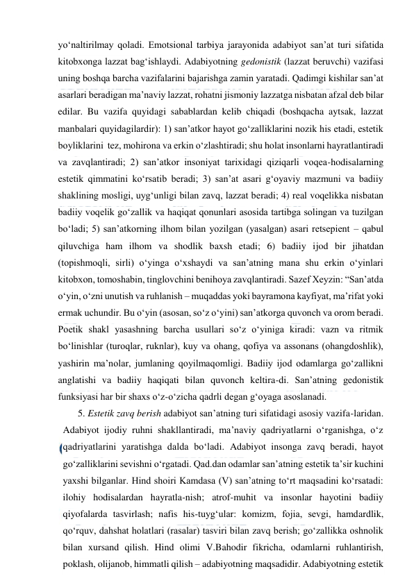  
 
yo‘naltirilmay qoladi. Emotsional tarbiya jarayonida adabiyot san’at turi sifatida 
kitobxonga lazzat bag‘ishlaydi. Adabiyotning gedonistik (lazzat beruvchi) vazifasi 
uning boshqa barcha vazifalarini bajarishga zamin yaratadi. Qadimgi kishilar san’at 
asarlari beradigan ma’naviy lazzat, rohatni jismoniy lazzatga nisbatan afzal deb bilar 
edilar. Bu vazifa quyidagi sabablardan kelib chiqadi (boshqacha aytsak, lazzat 
manbalari quyidagilardir): 1) san’atkor hayot go‘zalliklarini nozik his etadi, estetik 
boyliklarini  tez, mohirona va erkin o‘zlashtiradi; shu holat insonlarni hayratlantiradi 
va zavqlantiradi; 2) san’atkor insoniyat tarixidagi qiziqarli voqea-hodisalarning 
estetik qimmatini ko‘rsatib beradi; 3) san’at asari g‘oyaviy mazmuni va badiiy 
shaklining mosligi, uyg‘unligi bilan zavq, lazzat beradi; 4) real voqelikka nisbatan 
badiiy voqelik go‘zallik va haqiqat qonunlari asosida tartibga solingan va tuzilgan 
bo‘ladi; 5) san’atkorning ilhom bilan yozilgan (yasalgan) asari retsepient – qabul 
qiluvchiga ham ilhom va shodlik baxsh etadi; 6) badiiy ijod bir jihatdan 
(topishmoqli, sirli) o‘yinga o‘xshaydi va san’atning mana shu erkin o‘yinlari 
kitobxon, tomoshabin, tinglovchini benihoya zavqlantiradi. Sazef Xeyzin: “San’atda 
o‘yin, o‘zni unutish va ruhlanish – muqaddas yoki bayramona kayfiyat, ma’rifat yoki 
ermak uchundir. Bu o‘yin (asosan, so‘z o‘yini) san’atkorga quvonch va orom beradi. 
Poetik shakl yasashning barcha usullari so‘z o‘yiniga kiradi: vazn va ritmik 
bo‘linishlar (turoqlar, ruknlar), kuy va ohang, qofiya va assonans (ohangdoshlik), 
yashirin ma’nolar, jumlaning qoyilmaqomligi. Badiiy ijod odamlarga go‘zallikni 
anglatishi va badiiy haqiqati bilan quvonch keltira-di. San’atning gedonistik 
funksiyasi har bir shaxs o‘z-o‘zicha qadrli degan g‘oyaga asoslanadi.  
5. Estetik zavq berish adabiyot san’atning turi sifatidagi asosiy vazifa-laridan. 
Adabiyot ijodiy ruhni shakllantiradi, ma’naviy qadriyatlarni o‘rganishga, o‘z 
qadriyatlarini yaratishga dalda bo‘ladi. Adabiyot insonga zavq beradi, hayot 
go‘zalliklarini sevishni o‘rgatadi. Qad.dan odamlar san’atning estetik ta’sir kuchini 
yaxshi bilganlar. Hind shoiri Kamdasa (V) san’atning to‘rt maqsadini ko‘rsatadi: 
ilohiy hodisalardan hayratla-nish; atrof-muhit va insonlar hayotini badiiy 
qiyofalarda tasvirlash; nafis his-tuyg‘ular: komizm, fojia, sevgi, hamdardlik, 
qo‘rquv, dahshat holatlari (rasalar) tasviri bilan zavq berish; go‘zallikka oshnolik 
bilan xursand qilish. Hind olimi V.Bahodir fikricha, odamlarni ruhlantirish, 
poklash, olijanob, himmatli qilish – adabiyotning maqsadidir. Adabiyotning estetik 
