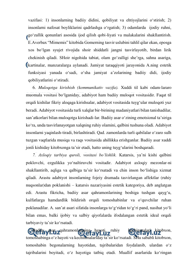  
 
vazifasi: 1) insonlarning badiiy didini, qobiliyat va ehtiyojlarini o‘stirish; 2) 
insonlarni nafosat boyliklarini qadrlashga o‘rgatish; 3) odamlarda  ijodiy ruhni, 
go‘zallik qonunlari asosida ijod qilish qobi-liyati va malakalarini shakllantirish. 
E.Averbax “Mimemis” kitobida Gomerning tasvir uslubini tahlil qilar ekan, eposga 
xos bo‘lgan syujet rivojida shoir shiddatli jangni tasvirlayotib, birdan lirik 
chekinish qiladi. SHoir nigohida tabiat, olam go‘zalligi she’rga, sahna asariga, 
kartinalar, manzaralarga aylanadi. Jamiyat taraqqiyoti jarayonida A.ning estetik 
funksiyasi yanada o‘sadi, o‘sha jamiyat a’zolarining badiiy didi, ijodiy 
qobiliyatlarini o‘stiradi. 
6. Muloqotga kirishish (kommunikativ vazifa). Xuddi til kabi odam-lararo 
muomala vositasi bo‘lganiday, adabiyot ham badiiy muloqot vositasidir. Faqat til 
orqali kishilar fikriy aloqaga kirishsalar, adabiyot vositasida tuyg‘ular muloqoti yuz 
beradi. Adabiyot vositasida turli xalqlar bir-birining madaniyatlari bilan tanishadilar, 
san’atkorlari bilan muloqotga kirishadi-lar. Badiiy asar o‘zining emotsional ta’siriga 
ko‘ra, unda tasvirlanayotgan xalqning ruhiy olamini, qalbini tushuna oladi. Adabiyot 
insonlarni yaqinlash-tiradi, birlashtiradi. Qad. zamonlarda turli qabilalar o‘zaro sulh 
tuzgan vaqtlarida musiqa va raqs vositasida ahillikka erishganlar. Badiiy asar xuddi 
jonli kishiday kitobxonga ta’sir etadi, hatto uning tuyg‘ularini boshqaradi. 
7. Axloqiy tarbiya quroli, vositasi bo‘lishlik. Katarsis, ya’ni kishi qalbini 
poklovchi, ezgulikka yo‘naltiruvchi vositadir. Adabiyot axloqiy mezonlar-ni 
shakllantirib, aqliga va qalbiga ta’sir ko‘rsatadi va chin inson bo‘lishiga xizmat 
qiladi. Arastu adabiyot insonlarning fojeiy dramada tasvirlangan affektlar (ruhiy 
nuqsonlar)dan poklanishi – katarsis nazariyasini estetik kategoriya, deb anglatgan 
edi. Arastu fikricha, badiiy asar qahramonlarining boshiga tushgan qayg‘u, 
kulfatlarga hamdardlik bildirish orqali tomoshabinlar va o‘quvchilar ruhan 
poklanadilar. A. san’at asari sifatida insonlarga to‘g‘ridan to‘g‘ri pand, nasihat yo‘li 
bilan emas, balki ijobiy va salbiy qiyofalarda ifodalangan estetik ideal orqali 
tarbiyaviy ta’sir ko‘rsatadi.  
Badiiy asar qahramonlarining hayoti, ruhiy  kechinmalari kitobxon, 
tomoshabinga o‘z hayoti va kechinmalariday ta’sir ko‘rsatadi. SHu sababli kitobxon, 
tomoshabin begonalarning hayotidan, tajribalaridan foydalanib, ulardan o‘z 
tajribalarini boyitadi, o‘z hayotiga tatbiq etadi. Muallif asarlarida ko‘ringan 
