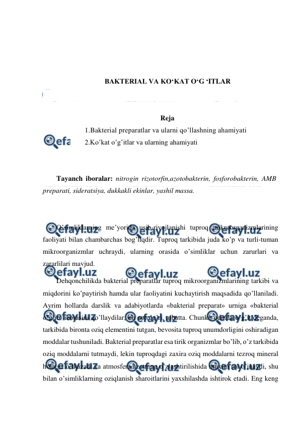  
 
 
 
 
 
BAKTERIAL VA KO‘KAT O‘G ‘ITLAR 
 
 
Reja 
1.Bakterial preparatlar va ularni qo’llashning ahamiyati 
2.Ko’kat o’g’itlar va ularning ahamiyati 
 
 
Tayanch iboralar: nitrogin rizotorfin,azotobakterin, fosforobakterin, AMB 
preparati, sideratsiya, dukkakli ekinlar, yashil massa. 
 
 
O’simliklarning me’yorida usib-rivojlanishi tuproq mikroorganizmlarining 
faoliyati bilan chambarchas bog’liqdir. Tuproq tarkibida juda ko’p va turli-tuman 
mikroorganizmlar uchraydi, ularning orasida o’simliklar uchun zarurlari va 
zararlilari mavjud. 
Dehqonchilikda bakterial preparatlar tuproq mikroorganizmlarining tarkibi va 
miqdorini ko’paytirish hamda ular faoliyatini kuchaytirish maqsadida qo’llaniladi. 
Ayrim hollarda darslik va adabiyotlarda «bakterial preparat» urniga «bakterial 
o’g’it» iborasini qo’llaydilar, bu noto’g’ri, albatta. Chunki, odatda o’g’it deganda, 
tarkibida bironta oziq elementini tutgan, bevosita tuproq unumdorligini oshiradigan 
moddalar tushuniladi. Bakterial preparatlar esa tirik organizmlar bo’lib, o’z tarkibida 
oziq moddalarni tutmaydi, lekin tuproqdagi zaxira oziq moddalarni tezroq mineral 
holatga o’tkazadi va atmosfera azotning o’zlashtirilishida muxim rol o’inaydi, shu 
bilan o’simliklarning oziqlanish sharoitlarini yaxshilashda ishtirok etadi. Eng keng 
