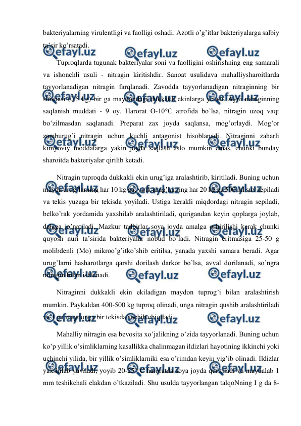  
 
bakteriyalarning virulentligi va faolligi oshadi. Azotli o’g’itlar bakteriyalarga salbiy 
ta’sir ko’rsatadi. 
Tuproqlarda tugunak bakteriyalar soni va faolligini oshirishning eng samarali 
va ishonchli usuli - nitragin kiritishdir. Sanoat usulidava mahalliysharoitlarda 
tayyorlanadigan nitragin farqlanadi. Zavodda tayyorlanadigan nitraginning bir 
shishasi (0,5 kg) bir ga maydondagi dukkakli ekinlarga yetadi. Ayni nitraginning 
saqlanish muddati - 9 oy. Harorat O-10°C atrofida bo’lsa, nitragin uzoq vaqt 
bo’zilmasdan saqlanadi. Preparat zax joyda saqlansa, mog’orlaydi. Mog’or 
zamburug’i nitragin uchun kuchli antagonist hisoblanadi. Nitraginni zaharli 
kimyoviy moddalarga yakin joyda saqlash aslo mumkin emas, chunki bunday 
sharoitda bakteriyalar qirilib ketadi. 
Nitragin tuproqda dukkakli ekin urug’iga aralashtirib, kiritiladi. Buning uchun 
mayda urug’larning har 10 kg ga, yirik urug’larning har 20 kg ga 500 ml suv sepiladi 
va tekis yuzaga bir tekisda yoyiladi. Ustiga kerakli miqdordagi nitragin sepiladi, 
belko’rak yordamida yaxshilab aralashtiriladi, qurigandan keyin qoplarga joylab, 
dalaga jo’natiladi. Mazkur tadbirlar soya joyda amalga oshirilishi kerak chunki 
quyosh nuri ta’sirida bakteriyalar nobud bo’ladi. Nitragin eritmasiga 25-50 g 
molibdenli (Mo) mikroo’g’itko’shib eritilsa, yanada yaxshi samara beradi. Agar 
urug’larni hasharotlarga qarshi dorilash darkor bo’lsa, avval dorilanadi, so’ngra 
nitragin bilan ishlanadi. 
Nitraginni dukkakli ekin ekiladigan maydon tuprog’i bilan aralashtirish 
mumkin. Paykaldan 400-500 kg tuproq olinadi, unga nitragin qushib aralashtiriladi 
va 1 ga maydonga bir tekisda sochib chiqiladi. 
Mahalliy nitragin esa bevosita xo’jalikning o’zida tayyorlanadi. Buning uchun 
ko’p yillik o’simliklarning kasallikka chalinmagan ildizlari hayotining ikkinchi yoki 
uchinchi yilida, bir yillik o’simliklarniki esa o’rimdan keyin yig’ib olinadi. Ildizlar 
yaxshilab yuviladi, yoyib 20-25° C haroratda soya joyda quritiladi va maydalab 1 
mm teshikchali elakdan o’tkaziladi. Shu usulda tayyorlangan talqoNning I g da 8-
