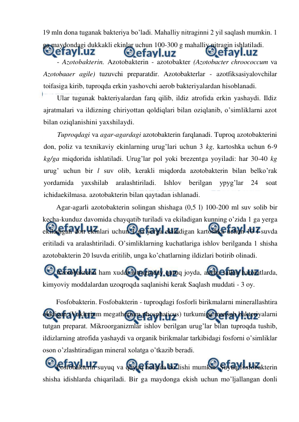  
 
19 mln dona tuganak bakteriya bo’ladi. Mahalliy nitraginni 2 yil saqlash mumkin. 1 
ga maydondagi dukkakli ekinlar uchun 100-300 g mahalliy nitragin ishlatiladi. 
- Azotobakterin. Azotobakterin - azotobakter (Azotobacter chroococcum va 
Azotobaaer agile) tuzuvchi preparatdir. Azotobakterlar - azotfiksasiyalovchilar 
toifasiga kirib, tuproqda erkin yashovchi aerob bakteriyalardan hisoblanadi. 
Ular tugunak bakteriyalardan farq qilib, ildiz atrofida erkin yashaydi. Ildiz 
ajratmalari va ildizning chiriyottan qoldiqlari bilan oziqlanib, o’simliklarni azot 
bilan oziqlanishini yaxshilaydi. 
Tuproqdagi va agar-agardagi azotobakterin farqlanadi. Tuproq azotobakterini 
don, poliz va texnikaviy ekinlarning urug’lari uchun 3 kg, kartoshka uchun 6-9 
kg/ga miqdorida ishlatiladi. Urug’lar pol yoki brezentga yoyiladi: har 30-40 kg 
urug’ uchun bir l suv olib, kerakli miqdorda azotobakterin bilan belko’rak 
yordamida 
yaxshilab 
aralashtiriladi. 
Ishlov 
berilgan 
ypyg’lar 
24 
soat 
ichidaekilmasa. azotobakterin bilan qaytadan ishlanadi. 
Agar-agarli azotobakterin solingan shishaga (0,5 l) 100-200 ml suv solib bir 
kecha-kunduz davomida chayqatib turiladi va ekiladigan kunning o’zida 1 ga yerga 
ekiladigan don ekinlari uchun 1 ga yerga ekiladigan kartoshka uchun 10 l suvda 
eritiladi va aralashtiriladi. O’simliklarning kuchatlariga ishlov berilganda 1 shisha 
azotobakterin 20 lsuvda eritilib, unga ko’chatlarning ildizlari botirib olinadi. 
Azotobakterin ham xuddi nitraginday quruq joyda, ancha salkin haroratlarda, 
kimyoviy moddalardan uzoqroqda saqlanishi kerak Saqlash muddati - 3 oy. 
Fosfobakterin. Fosfobakterin - tuproqdagi fosforli birikmalarni minerallashtira 
oladigan (Vaklerium megatherium phosphaticus) turkumiga mansub bakteriyalarni 
tutgan preparat. Mikroorganizmlar ishlov berilgan urug’lar bilan tuproqda tushib, 
ildizlarning atrofida yashaydi va organik birikmalar tarkibidagi fosforni o’simliklar 
oson o’zlashtiradigan mineral xolatga o’tkazib beradi. 
Fosfobakterin suyuq va quyuq holatda bo’lishi mumkin. Suyuq fosfobakterin 
shisha idishlarda chiqariladi. Bir ga maydonga ekish uchun mo’ljallangan donli 
