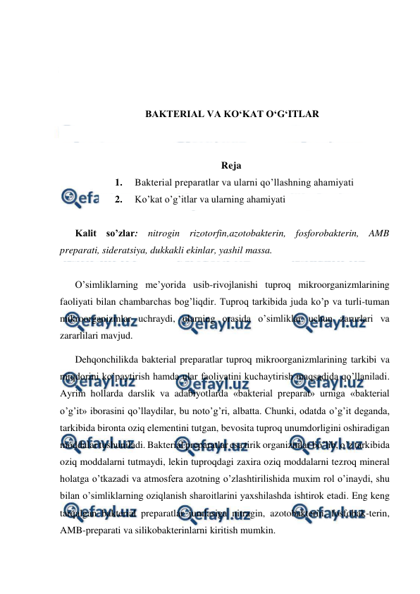  
 
 
 
 
 
BAKTERIAL VA KO‘KAT O‘G‘ITLAR 
 
 
Reja 
1. 
Bakterial preparatlar va ularni qo’llashning ahamiyati 
2. 
Ko’kat o’g’itlar va ularning ahamiyati 
 
Kalit so’zlar: nitrogin rizotorfin,azotobakterin, fosforobakterin, AMB 
preparati, sideratsiya, dukkakli ekinlar, yashil massa. 
 
O’simliklarning me’yorida usib-rivojlanishi tuproq mikroorganizmlarining 
faoliyati bilan chambarchas bog’liqdir. Tuproq tarkibida juda ko’p va turli-tuman 
mikroorganizmlar uchraydi, ularning orasida o’simliklar uchun zarurlari va 
zararlilari mavjud. 
Dehqonchilikda bakterial preparatlar tuproq mikroorganizmlarining tarkibi va 
miqdorini ko’paytirish hamda ular faoliyatini kuchaytirish maqsadida qo’llaniladi. 
Ayrim hollarda darslik va adabiyotlarda «bakterial preparat» urniga «bakterial 
o’g’it» iborasini qo’llaydilar, bu noto’g’ri, albatta. Chunki, odatda o’g’it deganda, 
tarkibida bironta oziq elementini tutgan, bevosita tuproq unumdorligini oshiradigan 
moddalar tushuniladi. Bakterial preparatlar esa tirik organizmlar bo’lib, o’z tarkibida 
oziq moddalarni tutmaydi, lekin tuproqdagi zaxira oziq moddalarni tezroq mineral 
holatga o’tkazadi va atmosfera azotning o’zlashtirilishida muxim rol o’inaydi, shu 
bilan o’simliklarning oziqlanish sharoitlarini yaxshilashda ishtirok etadi. Eng keng 
tarqalgan bakterial preparatlar jumlasiga nitragin, azotobakterin, fosfobak-terin, 
AMB-preparati va silikobakterinlarni kiritish mumkin. 
