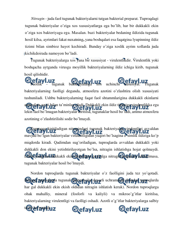  
 
Nitragin - juda faol tugunak bakteriyalarni tutgan bakterial preparat. Tuproqdagi 
tugunak bakteriyalar o’ziga xos xususiyatlarga ega bo’lib, har bir dukkakli ekin 
o’ziga xos bakteriyaga ega. Masalan. bazi bakteriyalar bedaning ildizida tugunak 
hosil kilsa, ayrimlari fakat nuxatning, yana boshqalari esa faqatgina lyupinning ildiz 
tizimi bilan simbioz hayot kechiradi. Bunday o’ziga xoslik ayrim xollarda juda 
kichikdoirada namoyon bo’ladi. 
Tugunak bakteriyalarga xos yana bir xususiyat - virulentlikdir. Virulentlik yoki 
boshqacha aytganda virusga moyillik bakteriyalarning ildiz ichiga kirib, tugunak 
hosil qilishidir. 
Faollik 
- 
tuganak 
bakteriyalarga 
xos 
uchinchi 
xususiyat. 
Tuganak 
bakteriyalarning faolligi deganda, atmosfera azotini o’zlashtira olish xususiyati 
tushuniladi. Ushbu bakteriyalarning faqat faol shtammlarigina dukkakli ekinlarni 
atmosfera azoti bilan ta’minlay oladi. Dukkakli ekin ildiz tizimiga virulentlikka ega 
lekin faol bo’lmagan bakteriyalar kiritilsa, tugunaklar hosil bo’ladi, ammo atmosfera 
azotining o’zlashtirilishi sodir bo’lmaydi. 
Tuproqqa kiritiladigan nitragindagi tugunak bakteriyalar virulentligi avvaldan 
mavjud bo’lgan bakteriyalar virulentligidan yuqori bo’lsagina o’simlik ildiziga ko’p 
miqdorda kiradi. Qadimdan sug’oriladigan, tuproqlarda avvaldan dukkakli yoki 
dukkakli don ekini yetishtirilayotgan bo’lsa, nitragin ishlatishga hojat qolmaydi. 
Lekin yangidan dukkakli ekin ekiladigan paykalga nitragin preparata ishlatilmasa, 
tugunak bakteriyalar hosil bo’lmaydi. 
Nordon tuproqlarda tugunak bakteriyalar o’z faolligini juda tez yo’qotadi. 
Botqoq, tuproqlarda tugunak bakteriyalar deyarli uchramaydi (bunday tuproqlarda 
har gal dukkakli ekin ekish oldidan nitragin ishlatish kerak). Nordon tuproqlarga 
ohak mahalliy, mineral (fosforli va kaliyli) va mikroo’g’itlar kiritilsa, 
bakteriyalarning virulentligi va faolligi oshadi. Azotli o’g’itlar bakteriyalarga salbiy 
ta’sir ko’rsatadi. 
