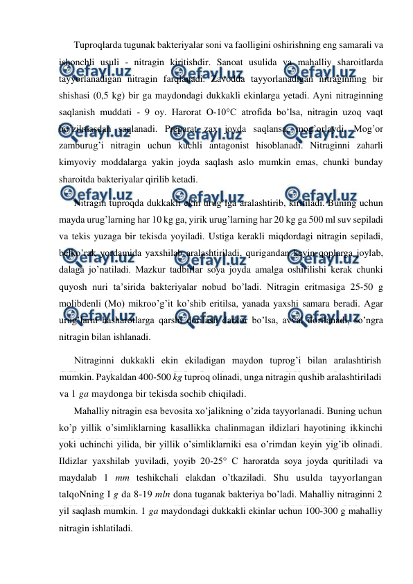  
 
Tuproqlarda tugunak bakteriyalar soni va faolligini oshirishning eng samarali va 
ishonchli usuli - nitragin kiritishdir. Sanoat usulida va mahalliy sharoitlarda 
tayyorlanadigan nitragin farqlanadi. Zavodda tayyorlanadigan nitraginning bir 
shishasi (0,5 kg) bir ga maydondagi dukkakli ekinlarga yetadi. Ayni nitraginning 
saqlanish muddati - 9 oy. Harorat O-10°C atrofida bo’lsa, nitragin uzoq vaqt 
bo’zilmasdan saqlanadi. Preparat zax joyda saqlansa, mog’orlaydi. Mog’or 
zamburug’i nitragin uchun kuchli antagonist hisoblanadi. Nitraginni zaharli 
kimyoviy moddalarga yakin joyda saqlash aslo mumkin emas, chunki bunday 
sharoitda bakteriyalar qirilib ketadi. 
Nitragin tuproqda dukkakli ekin urug’iga aralashtirib, kiritiladi. Buning uchun 
mayda urug’larning har 10 kg ga, yirik urug’larning har 20 kg ga 500 ml suv sepiladi 
va tekis yuzaga bir tekisda yoyiladi. Ustiga kerakli miqdordagi nitragin sepiladi, 
belko’rak yordamida yaxshilab aralashtiriladi, qurigandan keyin qoplarga joylab, 
dalaga jo’natiladi. Mazkur tadbirlar soya joyda amalga oshirilishi kerak chunki 
quyosh nuri ta’sirida bakteriyalar nobud bo’ladi. Nitragin eritmasiga 25-50 g 
molibdenli (Mo) mikroo’g’it ko’shib eritilsa, yanada yaxshi samara beradi. Agar 
urug’larni hasharotlarga qarshi dorilash darkor bo’lsa, avval dorilanadi, so’ngra 
nitragin bilan ishlanadi. 
Nitraginni dukkakli ekin ekiladigan maydon tuprog’i bilan aralashtirish 
mumkin. Paykaldan 400-500 kg tuproq olinadi, unga nitragin qushib aralashtiriladi 
va 1 ga maydonga bir tekisda sochib chiqiladi. 
Mahalliy nitragin esa bevosita xo’jalikning o’zida tayyorlanadi. Buning uchun 
ko’p yillik o’simliklarning kasallikka chalinmagan ildizlari hayotining ikkinchi 
yoki uchinchi yilida, bir yillik o’simliklarniki esa o’rimdan keyin yig’ib olinadi. 
Ildizlar yaxshilab yuviladi, yoyib 20-25° C haroratda soya joyda quritiladi va 
maydalab 1 mm teshikchali elakdan o’tkaziladi. Shu usulda tayyorlangan 
talqoNning I g da 8-19 mln dona tuganak bakteriya bo’ladi. Mahalliy nitraginni 2 
yil saqlash mumkin. 1 ga maydondagi dukkakli ekinlar uchun 100-300 g mahalliy 
nitragin ishlatiladi. 
