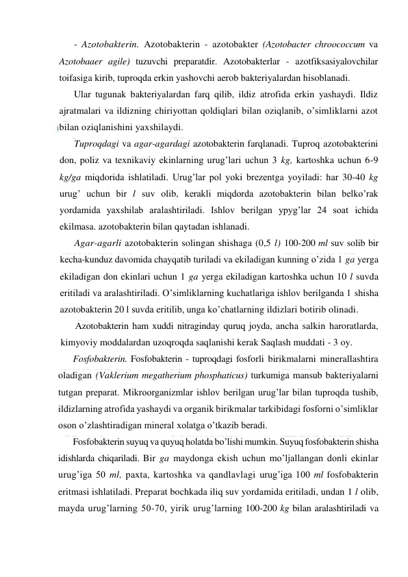  
 
- Azotobakterin. Azotobakterin - azotobakter (Azotobacter chroococcum va 
Azotobaaer agile) tuzuvchi preparatdir. Azotobakterlar - azotfiksasiyalovchilar 
toifasiga kirib, tuproqda erkin yashovchi aerob bakteriyalardan hisoblanadi. 
Ular tugunak bakteriyalardan farq qilib, ildiz atrofida erkin yashaydi. Ildiz 
ajratmalari va ildizning chiriyottan qoldiqlari bilan oziqlanib, o’simliklarni azot 
bilan oziqlanishini yaxshilaydi. 
Tuproqdagi va agar-agardagi azotobakterin farqlanadi. Tuproq azotobakterini 
don, poliz va texnikaviy ekinlarning urug’lari uchun 3 kg, kartoshka uchun 6-9 
kg/ga miqdorida ishlatiladi. Urug’lar pol yoki brezentga yoyiladi: har 30-40 kg 
urug’ uchun bir l suv olib, kerakli miqdorda azotobakterin bilan belko’rak 
yordamida yaxshilab aralashtiriladi. Ishlov berilgan ypyg’lar 24 soat ichida 
ekilmasa. azotobakterin bilan qaytadan ishlanadi. 
Agar-agarli azotobakterin solingan shishaga (0,5 l) 100-200 ml suv solib bir 
kecha-kunduz davomida chayqatib turiladi va ekiladigan kunning o’zida 1 ga yerga 
ekiladigan don ekinlari uchun 1 ga yerga ekiladigan kartoshka uchun 10 l suvda 
eritiladi va aralashtiriladi. O’simliklarning kuchatlariga ishlov berilganda 1 shisha 
azotobakterin 20 l suvda eritilib, unga ko’chatlarning ildizlari botirib olinadi. 
Azotobakterin ham xuddi nitraginday quruq joyda, ancha salkin haroratlarda, 
kimyoviy moddalardan uzoqroqda saqlanishi kerak Saqlash muddati - 3 oy. 
Fosfobakterin. Fosfobakterin - tuproqdagi fosforli birikmalarni minerallashtira 
oladigan (Vaklerium megatherium phosphaticus) turkumiga mansub bakteriyalarni 
tutgan preparat. Mikroorganizmlar ishlov berilgan urug’lar bilan tuproqda tushib, 
ildizlarning atrofida yashaydi va organik birikmalar tarkibidagi fosforni o’simliklar 
oson o’zlashtiradigan mineral xolatga o’tkazib beradi. 
Fosfobakterin suyuq va quyuq holatda bo’lishi mumkin. Suyuq fosfobakterin shisha 
idishlarda chiqariladi. Bir ga maydonga ekish uchun mo’ljallangan donli ekinlar 
urug’iga 50 ml, paxta, kartoshka va qandlavlagi urug’iga 100 ml fosfobakterin 
eritmasi ishlatiladi. Preparat bochkada iliq suv yordamida eritiladi, undan 1 l olib, 
mayda urug’larning 50-70, yirik urug’larning 100-200 kg bilan aralashtiriladi va 
