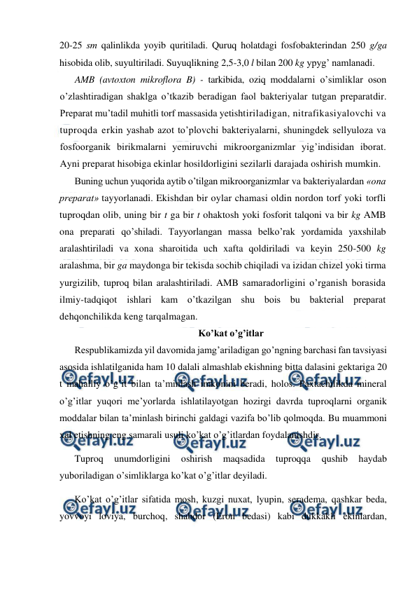  
 
20-25 sm qalinlikda yoyib quritiladi. Quruq holatdagi fosfobakterindan 250 g/ga 
hisobida olib, suyultiriladi. Suyuqlikning 2,5-3,0 l bilan 200 kg ypyg’ namlanadi. 
AMB (avtoxton mikroflora B) - tarkibida, oziq moddalarni o’simliklar oson 
o’zlashtiradigan shaklga o’tkazib beradigan faol bakteriyalar tutgan preparatdir. 
Preparat mu’tadil muhitli torf massasida yetishtiriladigan, nitrafikasiyalovchi va 
tuproqda erkin yashab azot to’plovchi bakteriyalarni, shuningdek sellyuloza va 
fosfoorganik birikmalarni yemiruvchi mikroorganizmlar yig’indisidan iborat. 
Ayni preparat hisobiga ekinlar hosildorligini sezilarli darajada oshirish mumkin. 
Buning uchun yuqorida aytib o’tilgan mikroorganizmlar va bakteriyalardan «ona 
preparat» tayyorlanadi. Ekishdan bir oylar chamasi oldin nordon torf yoki torfli 
tuproqdan olib, uning bir t ga bir t ohaktosh yoki fosforit talqoni va bir kg AMB 
ona preparati qo’shiladi. Tayyorlangan massa belko’rak yordamida yaxshilab 
aralashtiriladi va xona sharoitida uch xafta qoldiriladi va keyin 250-500 kg 
aralashma, bir ga maydonga bir tekisda sochib chiqiladi va izidan chizel yoki tirma 
yurgizilib, tuproq bilan aralashtiriladi. AMB samaradorligini o’rganish borasida 
ilmiy-tadqiqot ishlari kam o’tkazilgan shu bois bu bakterial preparat 
dehqonchilikda keng tarqalmagan. 
Ko’kat o’g’itlar 
Respublikamizda yil davomida jamg’ariladigan go’ngning barchasi fan tavsiyasi 
asosida ishlatilganida ham 10 dalali almashlab ekishning bitta dalasini gektariga 20 
t mahalliy o’g’it bilan ta’minlash imkonini beradi, holos. Paxtachilikda mineral 
o’g’itlar yuqori me’yorlarda ishlatilayotgan hozirgi davrda tuproqlarni organik 
moddalar bilan ta’minlash birinchi galdagi vazifa bo’lib qolmoqda. Bu muammoni 
xal etishning eng samarali usuli ko’kat o’g’itlardan foydalanishdir. 
Tuproq 
unumdorligini 
oshirish 
maqsadida 
tuproqqa 
qushib 
haydab 
yuboriladigan o’simliklarga ko’kat o’g’itlar deyiladi. 
Ko’kat o’g’itlar sifatida mosh, kuzgi nuxat, lyupin, seradema, qashkar beda, 
yovvoyi loviya, burchoq, shabdor (Eron bedasi) kabi dukkakli ekinlardan, 
