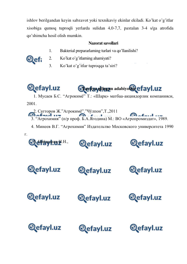  
 
ishlov berilgandan keyin sabzavot yoki texnikaviy ekinlar ekiladi. Ko’kat o’g’itlar 
xisobiga qumoq tuproqli yerlarda sulidan 4,0-7,7, paxtalan 3-4 s/ga atrofida 
qo’shimcha hosil olish mumkin. 
Nazorat savollari 
1. 
Bakterial prepararlarning turlari va qo’llanilishi? 
2. 
Ko’kat o’g’itlarning ahamiyati? 
3. 
Ko’kat o’g’itlar tuproqqa ta’siri? 
 
 
Tavsiya qilingan adabiyotlar 
1. Мусаев Б.С. “Агрокимё” Т.: «Шарқ» матбаа-акциядорлик компанияси,  
2001. 
2. Сатторов Ж.”Агрокимё”.”Чўлпон”,Т.,2011 
3. “Агрохимия” (п/р проф. Б.А.Ягодина) М.: ВО «Агропромиздат», 1989. 
4. Минеев В.Г. “Агрохимия” Издательтво Московского университета 1990 
г.  
5. Ниёзалиев И.Н., 
 
