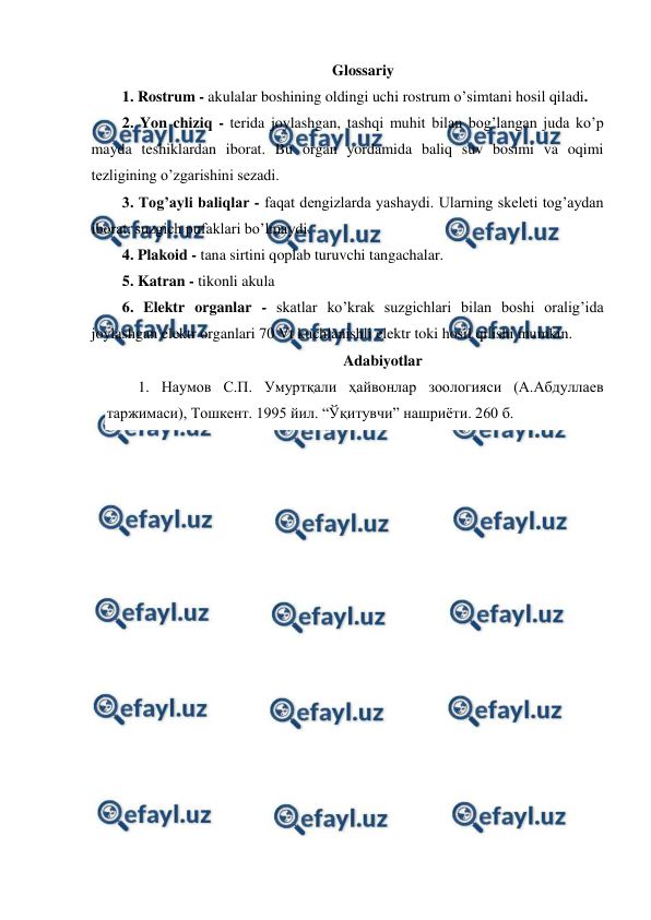  
 
Glossariy 
1. Rostrum - akulalar boshining oldingi uchi rostrum o’simtani hosil qiladi. 
2. Yon chiziq - terida joylashgan, tashqi muhit bilan bog’langan juda ko’p 
mayda teshiklardan iborat. Bu organ yordamida baliq suv bosimi va oqimi 
tezligining o’zgarishini sezadi. 
3. Tog’ayli baliqlar - faqat dengizlarda yashaydi. Ularning skeleti tog’aydan 
iborat; suzgich pufaklari bo’lmaydi. 
4. Plakoid - tana sirtini qoplab turuvchi tangachalar. 
5. Katran - tikonli akula 
6. Elektr organlar - skatlar ko’krak suzgichlari bilan boshi oralig’ida 
joylashgan elektr organlari 70 Vt kuchlanishli elektr toki hosil qilishi mumkin. 
Adabiyotlar 
1. Наумов С.П. Умуртқали ҳайвонлар зоологияси (А.Абдуллаев 
таржимаси), Тошкент. 1995 йил. “Ўқитувчи” нашриёти. 260 б. 
 
