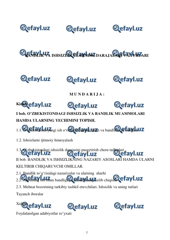  
1 
 
 
 
 
 
BANDLIK VA ISHSIZLIK ULARNING DARAJALARI VA TURLARI 
 
 
 
M U N D A R I J A : 
Kirish 
I bob. O’ZBEKISTONDAGI ISHSIZLIK VA BANDLIK MUAMMOLARI 
HAMDA ULARNING YECHIMINI TOPISH. 
1.1. O‘zbekistonda yangi ish o‘rinlarini tashkil etish va bandlikni ta’minlash 
1.2. Ishsizlarni ijtimoiy himoyalash  
1.3. O‘zbekistondagi ishsizlik darajasini pasaytirish chora tadbirlari 
II bob. BANDLIK VA ISHSIZLIKNING NAZARIY ASOSLARI HAMDA ULARNI 
KELTIRIB CHIQARUVCHI OMILLAR. 
2.1. Bandlik to‘g‘risidagi nazariyalar va ularning  sharhi  
2.2. Aholining ish bilan bandligi va ishsizlikning kelib chiqishi  
2.3. Mehnat bozorining tarkibiy tashkil etuvchilari. Ishsizlik va uning turlari 
Tayanch iboralar  
Xulosa  
Foydalanilgan adabiyotlar ro’yxati 
