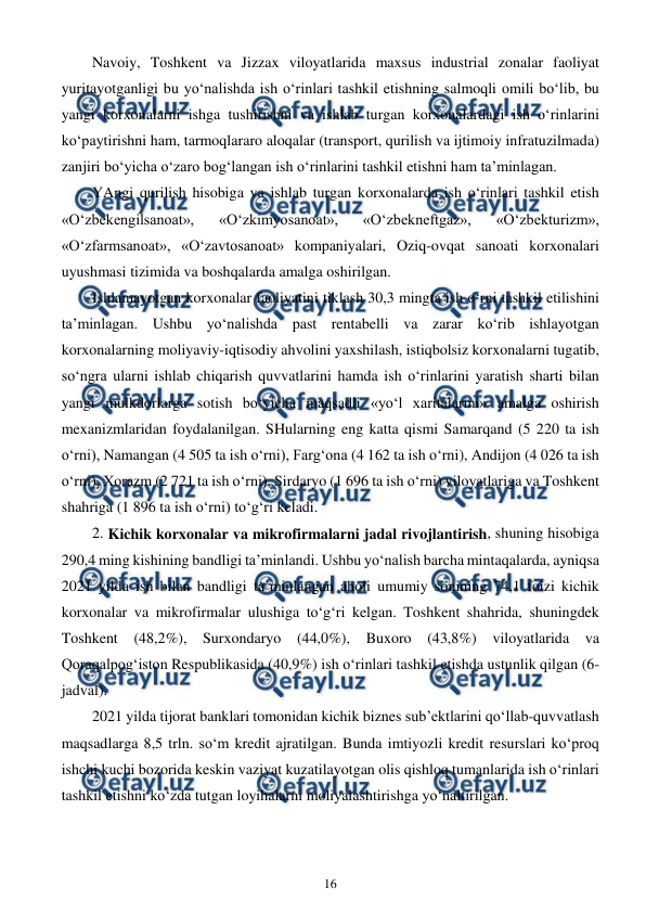  
16 
 
Navoiy, Toshkent va Jizzax viloyatlarida maxsus industrial zonalar faoliyat 
yuritayotganligi bu yo‘nalishda ish o‘rinlari tashkil etishning salmoqli omili bo‘lib, bu 
yangi korxonalarni ishga tushirishni va ishlab turgan korxonalardagi ish o‘rinlarini 
ko‘paytirishni ham, tarmoqlararo aloqalar (transport, qurilish va ijtimoiy infratuzilmada) 
zanjiri bo‘yicha o‘zaro bog‘langan ish o‘rinlarini tashkil etishni ham ta’minlagan. 
YAngi qurilish hisobiga va ishlab turgan korxonalarda ish o‘rinlari tashkil etish 
«O‘zbekengilsanoat», 
«O‘zkimyosanoat», 
«O‘zbekneftgaz», 
«O‘zbekturizm», 
«O‘zfarmsanoat», «O‘zavtosanoat» kompaniyalari, Oziq-ovqat sanoati korxonalari 
uyushmasi tizimida va boshqalarda amalga oshirilgan. 
Ishlamayotgan korxonalar faoliyatini tiklash 30,3 mingta ish o‘rni tashkil etilishini 
ta’minlagan. Ushbu yo‘nalishda past rentabelli va zarar ko‘rib ishlayotgan 
korxonalarning moliyaviy-iqtisodiy ahvolini yaxshilash, istiqbolsiz korxonalarni tugatib, 
so‘ngra ularni ishlab chiqarish quvvatlarini hamda ish o‘rinlarini yaratish sharti bilan 
yangi mulkdorlarga sotish bo‘yicha maqsadli «yo‘l xaritalarini» amalga oshirish 
mexanizmlaridan foydalanilgan. SHularning eng katta qismi Samarqand (5 220 ta ish 
o‘rni), Namangan (4 505 ta ish o‘rni), Farg‘ona (4 162 ta ish o‘rni), Andijon (4 026 ta ish 
o‘rni), Xorazm (2 721 ta ish o‘rni), Sirdaryo (1 696 ta ish o‘rni) viloyatlariga va Toshkent 
shahriga (1 896 ta ish o‘rni) to‘g‘ri keladi. 
2. Kichik korxonalar va mikrofirmalarni jadal rivojlantirish, shuning hisobiga 
290,4 ming kishining bandligi ta’minlandi. Ushbu yo‘nalish barcha mintaqalarda, ayniqsa 
2021 yilda ish bilan bandligi ta’minlangan aholi umumiy sonining 74,1 foizi kichik 
korxonalar va mikrofirmalar ulushiga to‘g‘ri kelgan. Toshkent shahrida, shuningdek 
Toshkent (48,2%), Surxondaryo (44,0%), Buxoro (43,8%) viloyatlarida va 
Qoraqalpog‘iston Respublikasida (40,9%) ish o‘rinlari tashkil etishda ustunlik qilgan (6-
jadval). 
2021 yilda tijorat banklari tomonidan kichik biznes sub’ektlarini qo‘llab-quvvatlash 
maqsadlarga 8,5 trln. so‘m kredit ajratilgan. Bunda imtiyozli kredit resurslari ko‘proq 
ishchi kuchi bozorida keskin vaziyat kuzatilayotgan olis qishloq tumanlarida ish o‘rinlari 
tashkil etishni ko‘zda tutgan loyihalarni moliyalashtirishga yo‘naltirilgan. 
