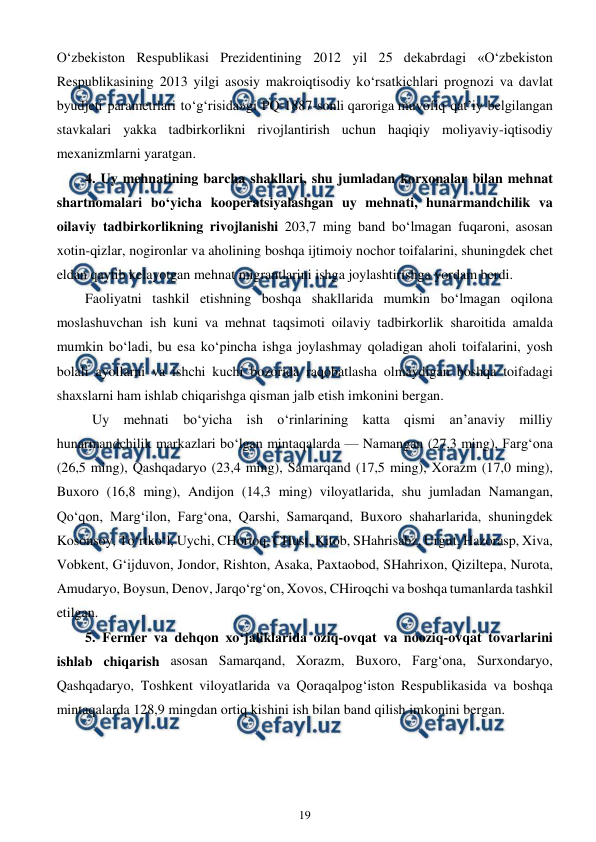  
19 
 
O‘zbekiston Respublikasi Prezidentining 2012 yil 25 dekabrdagi «O‘zbekiston 
Respublikasining 2013 yilgi asosiy makroiqtisodiy ko‘rsatkichlari prognozi va davlat 
byudjeti parametrlari to‘g‘risida»gi PQ-1887-sonli qaroriga muvofiq qat’iy belgilangan 
stavkalari yakka tadbirkorlikni rivojlantirish uchun haqiqiy moliyaviy-iqtisodiy 
mexanizmlarni yaratgan. 
4. Uy mehnatining barcha shakllari, shu jumladan korxonalar bilan mehnat 
shartnomalari bo‘yicha kooperatsiyalashgan uy mehnati, hunarmandchilik va 
oilaviy tadbirkorlikning rivojlanishi 203,7 ming band bo‘lmagan fuqaroni, asosan 
xotin-qizlar, nogironlar va aholining boshqa ijtimoiy nochor toifalarini, shuningdek chet 
eldan qaytib kelayotgan mehnat migrantlarini ishga joylashtirishga yordam berdi. 
Faoliyatni tashkil etishning boshqa shakllarida mumkin bo‘lmagan oqilona 
moslashuvchan ish kuni va mehnat taqsimoti oilaviy tadbirkorlik sharoitida amalda 
mumkin bo‘ladi, bu esa ko‘pincha ishga joylashmay qoladigan aholi toifalarini, yosh 
bolali ayollarni va ishchi kuchi bozorida raqobatlasha olmaydigan boshqa toifadagi 
shaxslarni ham ishlab chiqarishga qisman jalb etish imkonini bergan. 
 Uy mehnati bo‘yicha ish o‘rinlarining katta qismi an’anaviy milliy 
hunarmandchilik markazlari bo‘lgan mintaqalarda — Namangan (27,3 ming), Farg‘ona 
(26,5 ming), Qashqadaryo (23,4 ming), Samarqand (17,5 ming), Xorazm (17,0 ming), 
Buxoro (16,8 ming), Andijon (14,3 ming) viloyatlarida, shu jumladan Namangan, 
Qo‘qon, Marg‘ilon, Farg‘ona, Qarshi, Samarqand, Buxoro shaharlarida, shuningdek 
Kosonsoy, To‘rtko‘l, Uychi, CHortoq, CHust, Kitob, SHahrisabz, Urgut, Hazorasp, Xiva, 
Vobkent, G‘ijduvon, Jondor, Rishton, Asaka, Paxtaobod, SHahrixon, Qiziltepa, Nurota, 
Amudaryo, Boysun, Denov, Jarqo‘rg‘on, Xovos, CHiroqchi va boshqa tumanlarda tashkil 
etilgan. 
5. Fermer va dehqon xo‘jaliklarida oziq-ovqat va nooziq-ovqat tovarlarini 
ishlab chiqarish asosan Samarqand, Xorazm, Buxoro, Farg‘ona, Surxondaryo, 
Qashqadaryo, Toshkent viloyatlarida va Qoraqalpog‘iston Respublikasida va boshqa 
mintaqalarda 128,9 mingdan ortiq kishini ish bilan band qilish imkonini bergan. 
