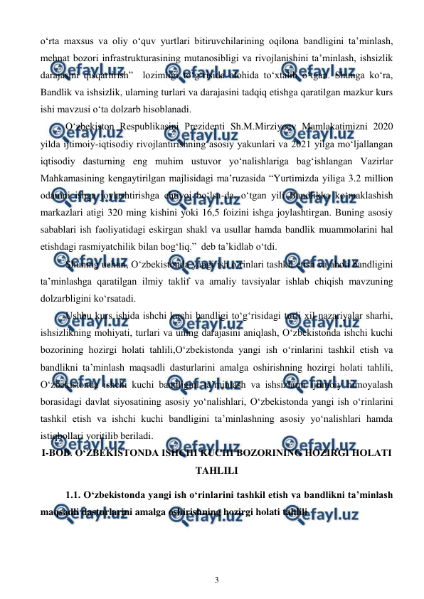  
3 
 
o‘rta maxsus va oliy o‘quv yurtlari bitiruvchilarining oqilona bandligini ta’minlash, 
mehnat bozori infrastrukturasining mutanosibligi va rivojlanishini ta’minlash, ishsizlik 
darajasini qisqartirish”  lozimligi to‘g‘risida alohida to‘xtalib o‘tgan. Shunga ko‘ra, 
Bandlik va ishsizlik, ularning turlari va darajasini tadqiq etishga qaratilgan mazkur kurs 
ishi mavzusi o‘ta dolzarb hisoblanadi. 
O‘zbekiston Respublikasini Prezidenti Sh.M.Mirziyoev Mamlakatimizni 2020 
yilda ijtimoiy-iqtisodiy rivojlantirishning asosiy yakunlari va 2021 yilga mo‘ljallangan 
iqtisodiy dasturning eng muhim ustuvor yo‘nalishlariga bag‘ishlangan Vazirlar 
Mahkamasining kengaytirilgan majlisidagi ma’ruzasida “Yurtimizda yiliga 3.2 million 
odamni ishga joylashtirishga ehtiyoj bo‘lsa-da, o‘tgan yili Bandlikka ko‘maklashish 
markazlari atigi 320 ming kishini yoki 16,5 foizini ishga joylashtirgan. Buning asosiy 
sabablari ish faoliyatidagi eskirgan shakl va usullar hamda bandlik muammolarini hal 
etishdagi rasmiyatchilik bilan bog‘liq.”  deb ta’kidlab o‘tdi. 
Shuning uchun, O‘zbekistonda yangi ish o‘rinlari tashkil etish va aholi bandligini 
ta’minlashga qaratilgan ilmiy taklif va amaliy tavsiyalar ishlab chiqish mavzuning 
dolzarbligini ko‘rsatadi. 
Ushbu kurs ishida ishchi kuchi bandligi to‘g‘risidagi turli xil nazariyalar sharhi, 
ishsizlikning mohiyati, turlari va uning darajasini aniqlash, O‘zbekistonda ishchi kuchi 
bozorining hozirgi holati tahlili,O‘zbekistonda yangi ish o‘rinlarini tashkil etish va 
bandlikni ta’minlash maqsadli dasturlarini amalga oshirishning hozirgi holati tahlili, 
O‘zbekistonda ishchi kuchi bandligini ta’minlash va ishsizlarni ijtimoiy himoyalash 
borasidagi davlat siyosatining asosiy yo‘nalishlari, O‘zbekistonda yangi ish o‘rinlarini 
tashkil etish va ishchi kuchi bandligini ta’minlashning asosiy yo‘nalishlari hamda 
istiqbollari yoritilib beriladi. 
I-BOB. O‘ZBEKISTONDA ISHCHI KUCHI BOZORINING HOZIRGI HOLATI 
TAHLILI 
1.1. O‘zbekistonda yangi ish o‘rinlarini tashkil etish va bandlikni ta’minlash 
maqsadli dasturlarini amalga oshirishning hozirgi holati tahlili 
