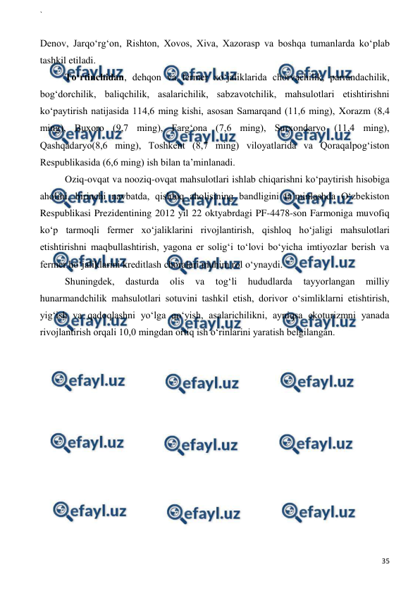 ` 
 
35 
 
 
Denov, Jarqo‘rg‘on, Rishton, Xovos, Xiva, Xazorasp va boshqa tumanlarda ko‘plab 
tashkil etiladi. 
To‘rtinchidan, dehqon va fermer xo‘jaliklarida chorvachilik, parrandachilik, 
bog‘dorchilik, baliqchilik, asalarichilik, sabzavotchilik, mahsulotlari etishtirishni 
ko‘paytirish natijasida 114,6 ming kishi, asosan Samarqand (11,6 ming), Xorazm (8,4 
ming), Buxoro (9,7 ming), Farg‘ona (7,6 ming), Surxondaryo (11,4 ming), 
Qashqadaryo(8,6 ming), Toshkent (8,7 ming) viloyatlarida va Qoraqalpog‘iston 
Respublikasida (6,6 ming) ish bilan ta’minlanadi. 
Oziq-ovqat va nooziq-ovqat mahsulotlari ishlab chiqarishni ko‘paytirish hisobiga 
aholini, birinchi navbatda, qishloq aholisining bandligini ta’minlashda O‘zbekiston 
Respublikasi Prezidentining 2012 yil 22 oktyabrdagi PF-4478-son Farmoniga muvofiq 
ko‘p tarmoqli fermer xo‘jaliklarini rivojlantirish, qishloq ho‘jaligi mahsulotlari 
etishtirishni maqbullashtirish, yagona er solig‘i to‘lovi bo‘yicha imtiyozlar berish va 
fermer ho‘jaliklarini kreditlash choralari muhim rol o‘ynaydi. 
Shuningdek, 
dasturda 
olis 
va 
tog‘li 
hududlarda 
tayyorlangan 
milliy 
hunarmandchilik mahsulotlari sotuvini tashkil etish, dorivor o‘simliklarni etishtirish, 
yig‘ish va qadoqlashni yo‘lga qo‘yish, asalarichilikni, ayniqsa ekoturizmni yanada 
rivojlantirish orqali 10,0 mingdan ortiq ish o‘rinlarini yaratish belgilangan. 
 
  
 
 
 
 
 
 
 
