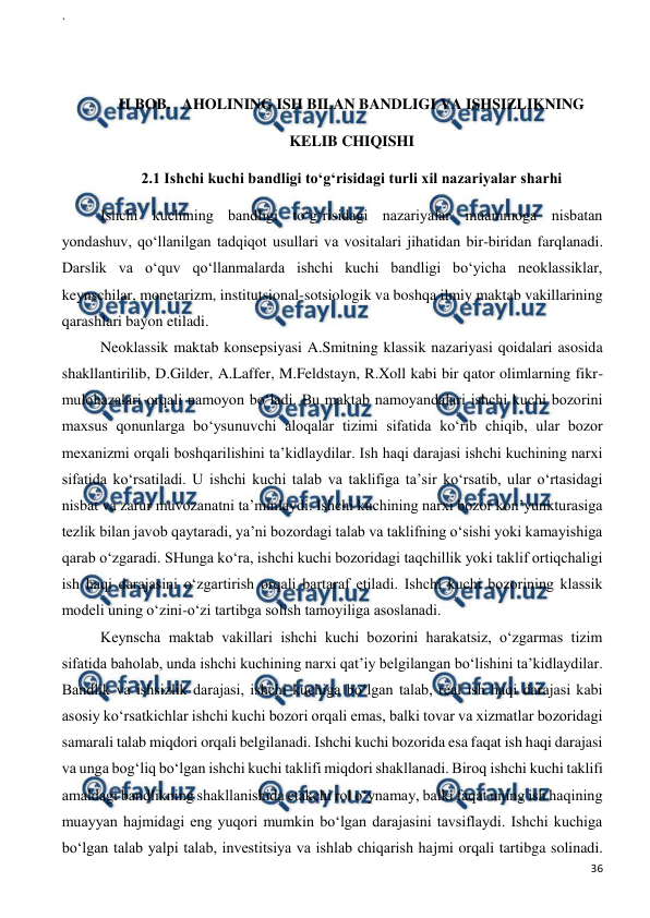 ` 
 
36 
 
 
 
II BOB.   AHOLINING ISH BILAN BANDLIGI VA ISHSIZLIKNING 
KELIB CHIQISHI 
2.1 Ishchi kuchi bandligi to‘g‘risidagi turli xil nazariyalar sharhi 
Ishchi kuchining bandligi to‘g‘risidagi nazariyalar muammoga nisbatan 
yondashuv, qo‘llanilgan tadqiqot usullari va vositalari jihatidan bir-biridan farqlanadi. 
Darslik va o‘quv qo‘llanmalarda ishchi kuchi bandligi bo‘yicha neoklassiklar, 
keynschilar, monetarizm, institutsional-sotsiologik va boshqa ilmiy maktab vakillarining 
qarashlari bayon etiladi.    
Neoklassik maktab konsepsiyasi A.Smitning klassik nazariyasi qoidalari asosida 
shakllantirilib, D.Gilder, A.Laffer, M.Feldstayn, R.Xoll kabi bir qator olimlarning fikr-
mulohazalari orqali namoyon bo‘ladi. Bu maktab namoyandalari ishchi kuchi bozorini 
maxsus qonunlarga bo‘ysunuvchi aloqalar tizimi sifatida ko‘rib chiqib, ular bozor 
mexanizmi orqali boshqarilishini ta’kidlaydilar. Ish haqi darajasi ishchi kuchining narxi 
sifatida ko‘rsatiladi. U ishchi kuchi talab va taklifiga ta’sir ko‘rsatib, ular o‘rtasidagi 
nisbat va zarur muvozanatni ta’minlaydi. Ishchi kuchining narxi bozor kon’yunkturasiga 
tezlik bilan javob qaytaradi, ya’ni bozordagi talab va taklifning o‘sishi yoki kamayishiga 
qarab o‘zgaradi. SHunga ko‘ra, ishchi kuchi bozoridagi taqchillik yoki taklif ortiqchaligi 
ish haqi darajasini o‘zgartirish orqali bartaraf etiladi. Ishchi kuchi bozorining klassik 
modeli uning o‘zini-o‘zi tartibga solish tamoyiliga asoslanadi. 
Keynscha maktab vakillari ishchi kuchi bozorini harakatsiz, o‘zgarmas tizim 
sifatida baholab, unda ishchi kuchining narxi qat’iy belgilangan bo‘lishini ta’kidlaydilar. 
Bandlik va ishsizlik darajasi, ishchi kuchiga bo‘lgan talab, real ish haqi darajasi kabi 
asosiy ko‘rsatkichlar ishchi kuchi bozori orqali emas, balki tovar va xizmatlar bozoridagi 
samarali talab miqdori orqali belgilanadi. Ishchi kuchi bozorida esa faqat ish haqi darajasi 
va unga bog‘liq bo‘lgan ishchi kuchi taklifi miqdori shakllanadi. Biroq ishchi kuchi taklifi 
amaldagi bandlikning shakllanishida etakchi rol o‘ynamay, balki faqat uning ish haqining 
muayyan hajmidagi eng yuqori mumkin bo‘lgan darajasini tavsiflaydi. Ishchi kuchiga 
bo‘lgan talab yalpi talab, investitsiya va ishlab chiqarish hajmi orqali tartibga solinadi. 
