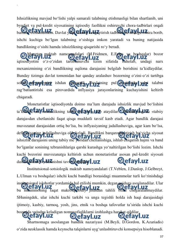 ` 
 
37 
 
 
Ishsizlikning mavjud bo‘lishi yalpi samarali talabning etishmasligi bilan shartlanib, uni 
byudjet va pul-kredit siyosatining iqtisodiy faollikni oshiruvchi chora-tadbirlari orqali 
bartaraf etish mumkin. Davlat yalpi talabni kengaytirish tadbirlarini amalga oshira borib, 
ishchi kuchiga bo‘lgan talabning o‘sishiga imkon yaratadi va buning natijasida 
bandlikning o‘sishi hamda ishsizlikning qisqarishi ro‘y beradi. 
Monetar maktab namoyandalari (M.Fridmen, E.Felps va boshqalar) bozor 
iqtisodiyotini o‘z-o‘zidan tartiblanuvchi tizim sifatida baholab, undagi narx 
mexanizmining o‘zi bandlikning oqilona darajasini belgilab berishini ta’kidlaydilar. 
Bunday tizimga davlat tomonidan har qanday aralashuv bozorning o‘zini-o‘zi tartibga 
solish mexanizmini ishdan chiqaradi. Davlatning pul vositasida yalpi talabni 
rag‘batlantirishi esa pirovardida inflyasiya jarayonlarining kuchayishini keltirib 
chiqaradi. 
Monetaristlar iqtisodiyotda doimo ma’lum darajada ishsizlik mavjud bo‘lishini 
ta’kidlab, uni «ishsizlikning tabiiy me’yori» deb ataydilar.  Bandlikning bu «tabiiy 
daraja»dan chetlanishi faqat qisqa muddatli tavsif kasb etadi. Agar bandlik darajasi 
muvozanat darajasidan ortiq bo‘lsa, bu inflyasiyaning jadallashuviga, agar kam bo‘lsa, 
deflyasiyaning jadallashuviga olib keladi. Bandlikni barqarorlashtirish bo‘yicha siyosat 
ishsizlik darajasini uning tabiiy me’yoridan chetlanishiga, ishlab chiqarish hajmi va band 
bo‘lganlar sonining tebranishlariga qarshi kurashga yo‘naltirilgan bo‘lishi lozim. Ishchi 
kuchi bozorini muvozanatga keltirish uchun monetaristlar asosan pul-kredit siyosati 
dastaklaridan foydalanishni tavsiya etadilar. 
Institutsional-sotsiologik maktab namoyandalari (T.Veblen, J.Danlop, J.Gelbreyt, 
L.Ulman va boshqalar) ishchi kuchi bandligi borasidagi muammolar turli ko‘rinishdagi 
institutsional islohotlar yordamida hal etilishi mumkin, degan qoidaga asoslanadilar. Ular 
bu muammoning faqat makroiqtisodiy jihatdan tahlili bilan chegaralanmaydilar. 
SHuningdek, ular ishchi kuchi tarkibi va unga tegishli holda ish haqi darajasidagi 
ijtimoiy, kasbiy, tarmoq, yosh, jins, etnik va boshqa tafovutlar ta’sirida ishchi kuchi 
bozorida vujudga keladigan nomuvofiqliklarni izohlashga harakat qildilar. 
Shartnomaga asoslangan bandlik nazariyasi (M.Beyli, D.Gordon, K.Azariadis) 
o‘zida neoklassik hamda keynscha talqinlarni uyg‘unlashtiruvchi konsepsiya hisoblanadi. 
