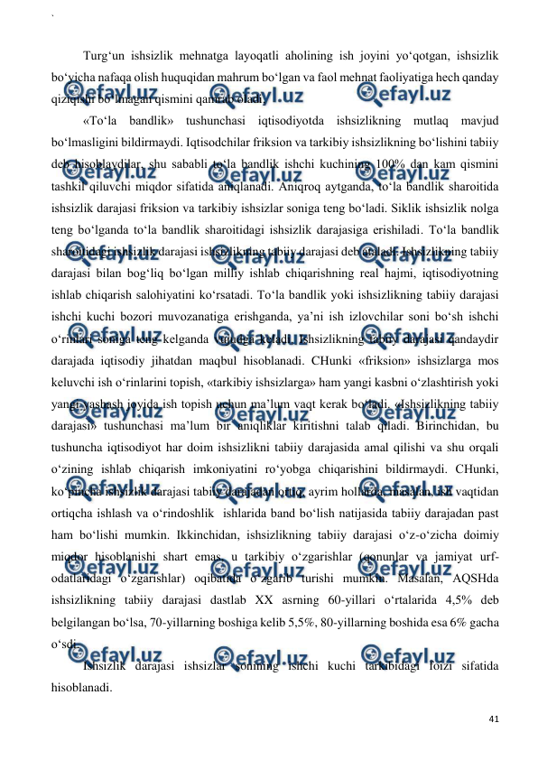 ` 
 
41 
 
 
Turg‘un ishsizlik mehnatga layoqatli aholining ish joyini yo‘qotgan, ishsizlik 
bo‘yicha nafaqa olish huquqidan mahrum bo‘lgan va faol mehnat faoliyatiga hech qanday 
qiziqishi bo‘lmagan qismini qamrab oladi. 
«To‘la bandlik» tushunchasi iqtisodiyotda ishsizlikning mutlaq mavjud 
bo‘lmasligini bildirmaydi. Iqtisodchilar friksion va tarkibiy ishsizlikning bo‘lishini tabiiy 
deb hisoblaydilar, shu sababli to‘la bandlik ishchi kuchining 100% dan kam qismini 
tashkil qiluvchi miqdor sifatida aniqlanadi. Aniqroq aytganda, to‘la bandlik sharoitida 
ishsizlik darajasi friksion va tarkibiy ishsizlar soniga teng bo‘ladi. Siklik ishsizlik nolga 
teng bo‘lganda to‘la bandlik sharoitidagi ishsizlik darajasiga erishiladi. To‘la bandlik 
sharoitidagi ishsizlik darajasi ishsizlikning tabiiy darajasi deb ataladi. Ishsizlikning tabiiy 
darajasi bilan bog‘liq bo‘lgan milliy ishlab chiqarishning real hajmi, iqtisodiyotning 
ishlab chiqarish salohiyatini ko‘rsatadi. To‘la bandlik yoki ishsizlikning tabiiy darajasi 
ishchi kuchi bozori muvozanatiga erishganda, ya’ni ish izlovchilar soni bo‘sh ishchi 
o‘rinlari soniga teng kelganda vujudga keladi. Ishsizlikning tabiiy darajasi qandaydir 
darajada iqtisodiy jihatdan maqbul hisoblanadi. CHunki «friksion» ishsizlarga mos 
keluvchi ish o‘rinlarini topish, «tarkibiy ishsizlarga» ham yangi kasbni o‘zlashtirish yoki 
yangi yashash joyida ish topish uchun ma’lum vaqt kerak bo‘ladi. «Ishsizlikning tabiiy 
darajasi» tushunchasi ma’lum bir aniqliklar kiritishni talab qiladi. Birinchidan, bu 
tushuncha iqtisodiyot har doim ishsizlikni tabiiy darajasida amal qilishi va shu orqali 
o‘zining ishlab chiqarish imkoniyatini ro‘yobga chiqarishini bildirmaydi. CHunki, 
ko‘pincha ishsizlik darajasi tabiiy darajadan ortiq, ayrim hollarda, masalan, ish vaqtidan 
ortiqcha ishlash va o‘rindoshlik  ishlarida band bo‘lish natijasida tabiiy darajadan past 
ham bo‘lishi mumkin. Ikkinchidan, ishsizlikning tabiiy darajasi o‘z-o‘zicha doimiy 
miqdor hisoblanishi shart emas, u tarkibiy o‘zgarishlar (qonunlar va jamiyat urf-
odatlaridagi o‘zgarishlar) oqibatida o‘zgarib turishi mumkin. Masalan, AQSHda 
ishsizlikning tabiiy darajasi dastlab XX asrning 60-yillari o‘rtalarida 4,5% deb 
belgilangan bo‘lsa, 70-yillarning boshiga kelib 5,5%, 80-yillarning boshida esa 6% gacha 
o‘sdi. 
Ishsizlik darajasi ishsizlar sonining ishchi kuchi tarkibidagi foizi sifatida 
hisoblanadi. 
