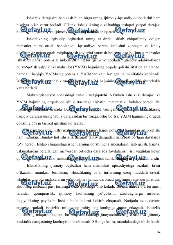 ` 
 
42 
 
 
Ishsizlik darajasini baholash bilan birga uning ijtimoiy-iqtisodiy oqibatlarini ham 
hisobga olish zarur bo‘ladi. CHunki ishsizlikning o‘zi haddan tashqari yuqori darajasi 
bilan katta iqtisodiy va ijtimoiy oqibatlarni keltirib chiqaradi. 
Ishsizlikning iqtisodiy oqibatlari uning ta’sirida ishlab chiqarilmay qolgan 
mahsulot hajmi orqali baholanadi. Iqtisodiyot barcha ishlashni xohlagan va ishlay 
oladiganlar uchun etarli miqdorda ish joylarini yaratish holatiga ega bo‘lmasa mahsulot 
ishlab chiqarish potensial imkoniyatining bir qismi yo‘qotiladi. Iqtisodiy adabiyotlarda 
bu yo‘qotish yalpi ichki mahsulot (YAIM) hajmining orqada qolishi sifatida aniqlanadi 
hamda u haqiqiy YAIMning potensial YAIMdan kam bo‘lgan hajmi sifatida ko‘rinadi. 
Ishsizlik darajasi qanchalik yuqori bo‘lsa, YAIM hajmining orqada qolishi shunchalik 
katta bo‘ladi.  
Makroiqtisodiyot sohasidagi taniqli tadqiqotchi A.Ouken ishsizlik darajasi va 
YAIM hajmining orqada qolishi o‘rtasidagi nisbatini matematik ifodalab beradi. Bu 
nisbat iqtisodchilar orasida Ouken qonuni sifatida tanilgan bo‘lib, agar ishsizlikning 
haqiqiy darajasi uning tabiiy darajasidan bir foizga ortiq bo‘lsa, YAIM hajmining orqada 
qolishi 2,5% ni tashkil qilishini ko‘rsatadi.  
Ayrim hollarda milliy mahsulotning haqiqiy hajmi potensial hajmidan ortib ketishi 
ham mumkin. Bunday hol ishsizlik darajasi tabiiy darajadan ham past bo‘lgan davrlarda 
ro‘y beradi. Ishlab chiqarishga ishchilarning qo‘shimcha smenalarini jalb qilish, kapital 
uskunalardan belgilangan me’yordan ortiqcha darajada foydalanish, ish vaqtidan keyin 
qo‘shimcha ishlash va o‘rindosh ishlarda band bo‘lish kabilar buning asosiy sabablaridir.  
Ishsizlikning ijtimoiy oqibatlari ham mamlakat iqtisodiyotiga sezilarli ta’sir 
o‘tkazishi mumkin. Jumladan, ishsizlikning ba’zi turlarining uzoq muddatli tavsifi 
ishchilarning o‘z malakalarini yo‘qotishlari hamda daromad va ijtimoiy mavqei jihatidan 
aholining nisbatan past toifasiga o‘tib qolishiga olib keladi. Bu esa ularda o‘z turmush 
tarzidan qoniqmaslik, ijtimoiy faollikning yo‘qolishi, atrofdagilarga nisbatan 
loqaydlikning paydo bo‘lishi kabi holatlarni keltirib chiqaradi. Natijada uzoq davom 
etgan surunkali ishsizlik millatning ruhiy sog‘lomligiga putur etkazadi. Ishsizlik 
o‘sishining muqarrar oqibati bo‘lib mamlakatdagi jinoyatchilikning o‘sishi va ijtimoiy 
keskinlik darajasining kuchayishi hisoblanadi. SHunga ko‘ra, mamlakatdagi ishchi kuchi 
