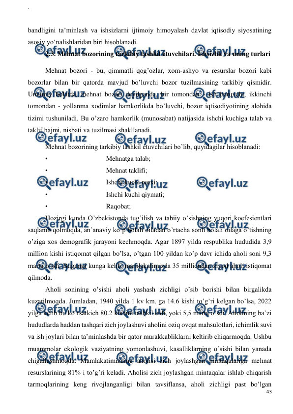 ` 
 
43 
 
 
bandligini ta’minlash va ishsizlarni ijtimoiy himoyalash davlat iqtisodiy siyosatining 
asosiy yo‘nalishlaridan biri hisoblanadi. 
2.3. Mehnat bozorining tarkibiy tashkil etuvchilari. Ishsizlik va uning turlari 
Mehnat bozori - bu, qimmatli qog’ozlar, xom-ashyo va resurslar bozori kabi 
bozorlar bilan bir qatorda mavjud bo’luvchi bozor tuzilmasining tarkibiy qismidir. 
Umumiy holatda, mehnat bozori deyilganda, bir tomondan - ish beruvchi, ikkinchi 
tomondan - yollanma xodimlar hamkorlikda bo’luvchi, bozor iqtisodiyotining alohida 
tizimi tushuniladi. Bu o’zaro hamkorlik (munosabat) natijasida ishchi kuchiga talab va 
taklif hajmi, nisbati va tuzilmasi shakllanadi. 
Mehnat bozorining tarkibiy tashkil etuvchilari bo’lib, quyidagilar hisoblanadi:  
• 
Mehnatga talab;  
• 
Mehnat taklifi;  
• 
Ishchi kuchi narxi;  
• 
Ishchi kuchi qiymati;  
• 
Raqobat;  
Hozirgi kunda O’zbekistonda tug’ilish va tabiiy o’sishning yuqori koefesientlari 
saqlanib qolmoqda, an’anaviy ko’p bolali oiladan o’rtacha sonli bolali oilaga o’tishning 
o’ziga xos demografik jarayoni kechmoqda. Agar 1897 yilda respublika hududida 3,9 
million kishi istiqomat qilgan bo’lsa, o’tgan 100 yildan ko’p davr ichida aholi soni 9,3 
marta o’sdi. Bugungi kunga kelib, mamlakatimizda 35 milliondan ziyod aholi istiqomat 
qilmoda.  
Aholi sonining o’sishi aholi yashash zichligi o’sib borishi bilan birgalikda 
kuzatilmoqda. Jumladan, 1940 yilda 1 kv km. ga 14.6 kishi to’g’ri kelgan bo’lsa, 2022 
yilga kelib bu ko’rsatkich 80.2 kishini tashkil etdi, yoki 5,5 marta o’sdi. Aholining ba’zi 
hududlarda haddan tashqari zich joylashuvi aholini oziq ovqat mahsulotlari, ichimlik suvi 
va ish joylari bilan ta’minlashda bir qator murakkabliklarni keltirib chiqarmoqda. Ushbu 
muammolar ekologik vaziyatning yomonlashuvi, kasalliklarning o’sishi bilan yanada 
chigallashmoqda. Mamlakatimizning aholisi zich joylashgan mintaqalariga mehnat 
resurslarining 81% i to’g’ri keladi. Aholisi zich joylashgan mintaqalar ishlab chiqarish 
tarmoqlarining keng rivojlanganligi bilan tavsiflansa, aholi zichligi past bo’lgan 
