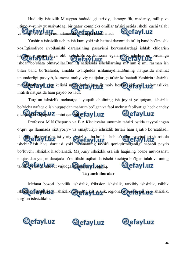 ` 
 
46 
 
 
Hududiy ishsizlik Muayyan hududdagi tarixiy, demografik, madaniy, milliy va 
ijtimoiy–ruhiy xususiyatdagi bir qator kompleks omillar ta’siri ostida ishchi kuchi talabi 
va taklifi o’rtasidagi nomutanosiblik natijasi hisoblanadi  
Yashirin ishsizlik uchun ish kuni yoki ish haftasi davomida to’liq band bo’lmaslik 
xos.Iqtisodiyot rivojlanishi darajasining pasayishi korxonalardagi ishlab chiqarish 
hajmining qisqarishiga olib keladi.Biroq, korxona egalari o’z ishchilarini birdaniga 
ishdan bo’shata olmaydilar.Buning natijasida ishchilarning ma’lum qismi rasman ish 
bilan band bo’lsalarda, amalda to’liqholda ishlamaydilar.Buning natijasida mehnat 
unumdorligi pasayib, korxona moliyaviy natijalariga ta’sir ko’rsatadi.Yashirin ishsizlik 
mamlakatda vujudga kelishi mumkin bo’lgan ijtimoiy keskinlikka yo’l qo’ymaslikka 
intilish natijasida ham paydo bo’ladi.  
Turg`un ishsizlik mehnatga layoqatli aholining ish joyini yo’qotgan, ishsizlik 
bo’yicha nafaqa olish huquqidan mahrum bo’lgan va faol mehnat faoliyatiga hech qanday 
qiziqishi bo’lmagan qismini qamrab oladi.  
Professor M.N.Chepurin va E.A.Kiselevalar umumiy tahriri ostida tayyorlangan 
o’quv qo’llanmada «ixtiyoriy» va «majburiy» ishsizlik turlari ham ajratib ko’rsatiladi. 
Ularning fikriga ko’ra, ixtiyoriy ishsizlik – bu bo’sh ishchi o’rinlari mavjudligi sharoitida 
ishchini ish haqi darajasi yoki mehnatning tavsifi qoniqtirmaganligi sababli paydo 
bo’luvchi ishsizlik hisoblanadi. Majburiy ishsizlik esa ish haqining bozor muvozanati 
nuqtasidan yuqori darajada o’rnatilishi oqibatida ishchi kuchiga bo’lgan talab va uning 
taklifi o’rtasida tafovut vujudga kelishi bilan bog`liq. 
Tayanch iboralar 
Mehnat bozori, bandlik, ishsizlik, friktsion ishsizlik, tarkibiy ishsizlik, tsiklik 
ishsizlik, institutsional ishsizlik, texnologik ishsizlik, regional ishsizlik, yashirin ishsizlik, 
turg’un ishsizlikdir. 
 
 
 
