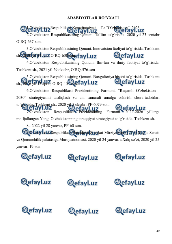 ` 
 
49 
 
 
ADABIYOTLAR RO’YXATI 
1.O‘zbekiston Respublikasi Konstitutsiyasi. –T.: “O‘zbekiston”, 2023.  
2.O‘zbekiston Respublikasining Qonuni. Ta’lim to‘g‘risida. 2020 yil 23 sentabr 
O‘RQ-637-son. 
3.O‘zbekiston Respublikasining Qonuni. Innovatsion faoliyat to‘g‘risida. Toshkent 
sh., 2020 yil 24 iyul, O‘RQ-630-son.  
4.O‘zbekiston Respublikasining Qonuni. Ilm-fan va ilmiy faoliyat to‘g‘risida. 
Toshkent sh., 2021 yil 29 oktabr, O‘RQ-576-son 
5.O‘zbekiston Respublikasining Qonuni. Buxgalteriya hisobi to‘g‘risida. Toshkent 
sh., 2016 yil 13 aprel, O‘RQ-404-son. 
6.O‘zbekiston Respublikasi Prezidentining Farmoni. “Raqamli O‘zbekiston - 
2030” strategiyasini tasdiqlash va uni samarali amalga oshirish chora-tadbirlari 
to‘g‘risida. Toshkent sh., 2020 yil 5 oktabr, PF-6079-son. 
7.O‘zbekiston Respublikasi Prezidentining Farmoni. 2022-2026 yillarga 
mo‘ljallangan Yangi O‘zbekistonning taraqqiyot strategiyasi to‘g‘risida. Toshkent sh. 
8., 2022 yil 28 yanvar, PF-60-son. 
9.O‘zbekiston Respublikasi Prezidenti Shavkat Mirziyoevning Oliy Majlis Senati 
va Qonunchilik palatasiga Murojaatnomasi. 2020 yil 24 yanvar. //Xalq so‘zi, 2020 yil 25 
yanvar. 19-son. 
 
