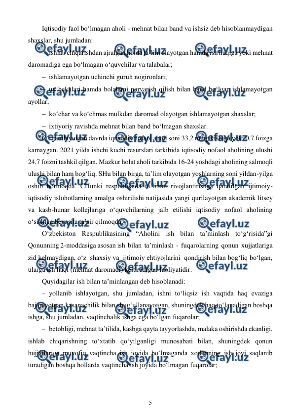  
5 
 
Iqtisodiy faol bo‘lmagan aholi - mehnat bilan band va ishsiz deb hisoblanmaydigan 
shaxslar, shu jumladan:  
 ishlab chiqarishdan ajralgan holda ta’lim olayotgan hamda ish haqiga yoki mehnat 
daromadiga ega bo‘lmagan o‘quvchilar va talabalar; 
 ishlamayotgan uchinchi guruh nogironlari; 
 uy bekalari hamda bolalarni parvarish qilish bilan band bo‘lgan ishlamayotgan 
ayollar; 
 ko‘char va ko‘chmas mulkdan daromad olayotgan ishlamayotgan shaxslar;  
 ixtiyoriy ravishda mehnat bilan band bo‘lmagan shaxslar.  
O‘rganilayotgan davrda iqtisodiy nofaol aholi soni 33,2 ming kishiga yoki 0,7 foizga 
kamaygan. 2021 yilda ishchi kuchi resurslari tarkibida iqtisodiy nofaol aholining ulushi 
24,7 foizni tashkil qilgan. Mazkur holat aholi tarkibida 16-24 yoshdagi aholining salmoqli 
ulushi bilan ham bog‘liq. SHu bilan birga, ta’lim olayotgan yoshlarning soni yildan-yilga 
oshib bormoqda. CHunki respublikada ta’limni rivojlantirishga qaratilgan ijtimoiy-
iqtisodiy islohotlarning amalga oshirilishi natijasida yangi qurilayotgan akademik litsey 
va kasb-hunar kollejlariga o‘quvchilarning jalb etilishi iqtisodiy nofaol aholining 
o‘sishiga bevosita ta’sir qilmoqda. 
O‘zbekiston Respublikasining “Aholini ish bilan ta’minlash to‘g‘risida”gi 
Qonunning 2-moddasiga asosan ish  bilan  ta’minlash  -  fuqarolarning  qonun  xujjatlariga  
zid kelmaydigan, o‘z  shaxsiy va  ijtimoiy ehtiyojlarini  qondirish bilan bog‘liq bo‘lgan, 
ularga ish haqi (mehnat daromadi) keltiradigan faoliyatidir. 
Quyidagilar ish bilan ta’minlangan deb hisoblanadi: 
 yollanib ishlayotgan, shu jumladan, ishni to‘liqsiz ish vaqtida haq evaziga 
bajarayotgan kasanachilik bilan shug‘ullanayotgan, shuningdek haq to‘lanadigan boshqa 
ishga, shu jumladan, vaqtinchalik ishga ega bo‘lgan fuqarolar;  
 betobligi, mehnat ta’tilida, kasbga qayta tayyorlashda, malaka oshirishda ekanligi, 
ishlab chiqarishning to‘xtatib qo‘yilganligi munosabati bilan, shuningdek qonun 
hujjatlariga muvofiq vaqtincha ish joyida bo‘lmaganda xodimning ish joyi saqlanib 
turadigan boshqa hollarda vaqtincha ish joyida bo‘lmagan fuqarolar; 
