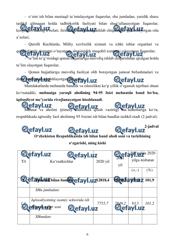  
6 
 
 o‘zini ish bilan mustaqil ta’minlayotgan fuqarolar, shu jumladan, yuridik shaxs 
tashkil qilmagan holda tadbirkorlik faoliyati bilan shug‘ullanayotgan fuqarolar, 
kooperativlarning a’zolari, fermerlar va ularning ishlab chiqarishda qatnashayotgan oila 
a’zolari; 
 Qurolli Kuchlarda, Milliy xavfsizlik xizmati va ichki ishlar organlari va 
qo‘shinlarida xizmatni o‘tayotgan, shuningdek muqobil xizmatni o‘tayotgan fuqarolar; 
 ta’lim to‘g‘risidagi qonun hujjatlariga muvofiq ishlab chiqarishdan ajralgan holda 
ta’lim olayotgan fuqarolar; 
 Qonun hujjatlariga muvofiq faoliyat olib borayotgan jamoat birlashmalari va 
diniy muassasalarda ishlayotgan fuqarolar. 
Mamlakatlarda mehnatda bandlik va ishsizlikni ko‘p yillik o‘rganish tajribasi shuni 
ko‘rsatadiki, mehnatga yaroqli aholining 94-95 foizi mehnatda band bo‘lsa, 
iqtisodiyot me’yorida rivojlanayotgan hisoblanadi. 
Mehnat va aholini ijtimoiy muhofaza qilish vazirligi ma’lumotlariga ko‘ra, 
respublikada iqtisodiy faol aholining 95 foizini ish bilan bandlar tashkil etadi (2-jadval).  
2-jadval 
O‘zbekiston Respublikasida ish bilan band aholi soni va tarkibining 
o‘zgarishi, ming kishi 
T/r 
Ko‘rsatkichlar 
2020 yil   
2021 
yil   
2021yilda 2020 
yilga nisbatan 
(+,-) 
(%) 
1 
Jami ish bilan bandlar 
12818,4 
13058,3 239,9 
101,9 
  
SHu jumladan: 
  
  
  
  
1.1. 
Iqtisodiyotning rasmiy sektorida ish 
bilan bandlar soni 
7755,7 
7849,2 
93,5 
101,2 
  
SHundan: 
  
  
  
  
