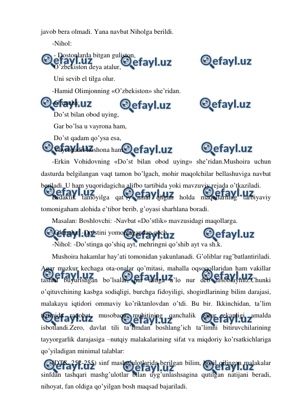  
 
javob bera olmadi. Yana navbat Niholga berildi. 
-Nihol: 
 - Dostonlarda bitgan guliston, 
 O’zbekiston deya atalur, 
 Uni sevib el tilga olur. 
-Hamid Olimjonning «O’zbekiston» sheʼridan. 
-G’uncha: 
 Do’st bilan obod uying, 
 Gar bo’lsa u vayrona ham, 
 Do’st qadam qo’ysa esa, 
 Vayronadir koshona ham. 
-Erkin Vohidovning «Do’st bilan obod uying» sheʼridan.Mushoira uchun 
dasturda belgilangan vaqt tamon bo’lgach, mohir maqolchilar bellashuviga navbat 
beriladi. U ham yuqoridagicha alifbo tartibida yoki mavzuviy rejada o’tkaziladi. 
Didaktik tamoyilga qatʼiy amal qilgan holda maqollarning tarbiyaviy 
tomonigaham alohida eʼtibor berib, g’oyasi sharhlana boradi. 
Masalan: Boshlovchi: -Navbat «Do’stlik» mavzusidagi maqollarga. 
-G’uncha: -Do’stini yomonlagandan qoch. 
-Nihol: -Do’stinga qo’shiq ayt, mehringni qo’shib ayt va sh.k. 
Mushoira hakamlar hayʼati tomonidan yakunlanadi. G’oliblar rag’batlantiriladi. 
Аgar mazkur kechaga ota-onalar qo’mitasi, mahalla oqsoqollaridan ham vakillar 
tashrif buyurishgan bo’lsalar, nur ustiga aʼlo nur deb hisoblaymiz.Chunki 
o’qituvchining kasbga sodiqligi, burchga fidoyiligi, shogirdlarining bilim darajasi, 
malakayu iqtidori ommaviy ko’riktanlovdan o’tdi. Bu bir. Ikkinchidan, taʼlim 
tizimida raqobat, musobaqa muhitining qanchalik zarur ekanligi amalda 
isbotlandi.Zero, davlat tili taʼlimdan boshlang’ich taʼlimni bitiruvchilarining 
tayyorgarlik darajasiga –nutqiy malakalarining sifat va miqdoriy ko’rsatkichlariga 
qo’yiladigan minimal talablar:  
(DTS. 252-255) sinf mashg’ulotlarida berilgan bilim, hosil qilingan malakalar 
sinfdan tashqari mashg’ulotlar bilan uyg’unlashsagina qutilgan natijani beradi, 
nihoyat, fan oldiga qo’yilgan bosh maqsad bajariladi. 
 
