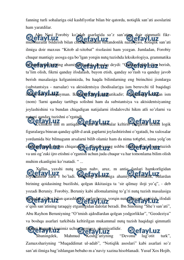  
 
fanning turli sohalariga oid kashfiyotlar bilan bir qatorda, notiqlik san’ati asoslarini 
ham yaratdilar.  
  Abu Nasi Forobiy ko’plab asarlarida so’z san’atiga doir qimmatli fikr-
mulohazalar bildirish bilan cheklanmasdan suxandonlik nazariyasi, notiqlik san’ati 
ilmiga doir maxsus “Kitob al-xitobat” risolasini ham yozgan. Jumladan, Forobiy 
chuqur mantiqiy asosga ega bo’lgan yorqin nutq tuzishda leksikologiya, grammatika 
va mantiq fanlarining ahamiyati haqida shunday deydi: “Qanday qilib ta’lim berish, 
ta’lim olish, fikrni qanday ifodalash, bayon etish, qanday so’rash va qanday javob 
berish masalasiga kelganimizda, bu haqda bilimlarning eng birinchisi jismlarga 
(substantsiya - narsalar) va aktsidentsiya (hodisalar)ga ism beruvchi til baqidagi 
ilmlar deb tasdiqlayman. Ikkinchi Om grammatikadir; u jismlarga berilgan ism 
(nom) !larni qanday tartibga solishni ham da substantsiya va aktsidentsiyaning 
joylashishini va bundan chiqadigan natijalarni ifodalovchi hikm atli so’zlarni va 
nutqni qanday tuzishni o’rgatadi.  
   Uchinchi ilm m antiqdir: m alu m xulosalar keltirib chiqarish uchun logik 
figuralarga binoan qanday qilib d arak gaplarni joylashtirishni o’rgatadi, bu xulosalar 
yordamida biz bilmagann arsalarni bilib olamiz ham da nima to6g6ri, nima yolg’on 
ekanligi haqida hukm chiqaram iz” . Forobiyning ushbu fikrlari to’g’ri nutq tuzish 
va uni og’zaki ijro etishni o’rganish uchun juda chuqur va har tomonlama bilim olish 
muhim ekanligini ko’rsatadi. “ ...  
   Xullas, yaxshi nutq uchun nahv, aruz, m antiq fanlari hamkorligidan 
foydalanish zaru r bo’ladi. Ularning birortasiga ahamiyat bermaslik, bulardan 
birining qoidasining buzilishi, qolgan ikkitasiga ta ‘sir qilmay iloji yo’q”, - deb 
yozadi Beruniy. Forobiy, Beruniy kabi allomalarning to’g’ri nutq tuzish masalasiga 
bu qadar e’tibor bilan qarashlari X asrlardayoq, yorqin nutq chiroyli gapirish, ifodali 
o’qish san’atining taraqqiy etganligidan dalolat beradi. Ibn Sinoning “She’r san’ati”, 
Abu Rayhon Beruniyning “O’tmish ajdodlardan qolgan yodgorliklar”, “Geodeziya” 
va boshqa asarlari tarkibida keltirilgan mukammal nutq tuzish haqidagi qimmatli 
fikrlari bugungi kunimiz uchun, ayniqsa, ahamiyatlidir.  
   Shuningdek, 
Mahmud 
Koshg’ariyning 
“Devonu 
lug’otit 
turk”, 
Zamaxshariyning “Muqaddimat ul-adab”, “Notiqlik asoslari” kabi asarlari so’z 
san’ati ilmiga bag’ishlangan bebaho m a’naviy xazina hisoblanadi. Yusuf Xos Hojib, 
