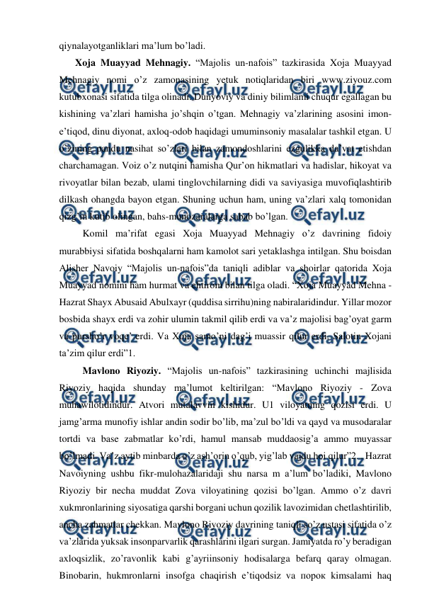  
 
qiynalayotganliklari ma’lum bo’ladi.  
Xoja Muayyad Mehnagiy. “Majolis un-nafois” tazkirasida Xoja Muayyad 
Mehnagiy nomi o’z zamonasining yetuk notiqlaridan biri www.ziyouz.com 
kutubxonasi sifatida tilga olinadi. Dunyoviy va diniy bilimlami chuqur egallagan bu 
kishining va’zlari hamisha jo’shqin o’tgan. Mehnagiy va’zlarining asosini imon-
e’tiqod, dinu diyonat, axloq-odob haqidagi umuminsoniy masalalar tashkil etgan. U 
o’zining pandu nasihat so’zlari bilan zamondoshlarini ezgulikka da’vat etishdan 
charchamagan. Voiz o’z nutqini hamisha Qur’on hikmatlari va hadislar, hikoyat va 
rivoyatlar bilan bezab, ulami tinglovchilarning didi va saviyasiga muvofiqlashtirib 
dilkash ohangda bayon etgan. Shuning uchun ham, uning va’zlari xalq tomonidan 
qizg’in kutib olingan, bahs-munozaralarga sabab bo’lgan.  
   Komil ma’rifat egasi Xoja Muayyad Mehnagiy o’z davrining fidoiy 
murabbiysi sifatida boshqalarni ham kamolot sari yetaklashga intilgan. Shu boisdan 
Alisher Navoiy “Majolis un-nafois”da taniqli adiblar va shoirlar qatorida Xoja 
Muayyad nomini ham hurmat va ehtirom bilan tilga oladi. “Xoja Muayyad Mehna - 
Hazrat Shayx Abusaid Abulxayr (quddisa sirrihu)ning nabiralaridindur. Yillar mozor 
bosbida shayx erdi va zohir ulumin takmil qilib erdi va va’z majolisi bag’oyat garm 
va pursho’r voqe’ erdi. Va Xoja samo’ni dag’i muassir qilur erdi. Salotin Xojani 
ta’zim qilur erdi”1.  
   Mavlono Riyoziy. “Majolis un-nafois” tazkirasining uchinchi majlisida 
Riyoziy haqida shunday ma’lumot keltirilgan: “Mavlono Riyoziy - Zova 
muhawilotidindur. Atvori mutalavvin kishidur. U1 viloyatning qozisi erdi. U 
jamg’arma munofiy ishlar andin sodir bo’lib, ma’zul bo’ldi va qayd va musodaralar 
tortdi va base zabmatlar ko’rdi, hamul mansab muddaosig’a ammo muyassar 
bo’lmadi. Va’z aytib minbarda o’z ash’orin o’qub, yig’lab vajdu hoi qilur”2. . Hazrat 
Navoiyning ushbu fikr-mulohazalaridaji shu narsa m a’lum bo’ladiki, Mavlono 
Riyoziy bir necha muddat Zova viloyatining qozisi bo’lgan. Ammo o’z davri 
xukmronlarining siyosatiga qarshi borgani uchun qozilik lavozimidan chetlashtirilib, 
ancha zahmatlar chekkan. Mavlono Riyoziy davrining taniqli so’z ustasi sifatida o’z 
va’zlarida yuksak insonparvarlik qarashlarini ilgari surgan. Jamiyatda ro’y beradigan 
axloqsizlik, zo’ravonlik kabi g’ayriinsoniy hodisalarga befarq qaray olmagan. 
Binobarin, hukmronlarni insofga chaqirish e’tiqodsiz va порок kimsalami haq 
