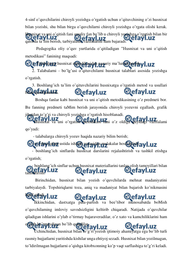  
 
4-sinf o’quvchilarini chiroyli yozishga o’rgatish uchun o’qituvchining o’zi husnixat 
bilan yozishi, shu bilan birga o’quvchilarni chiroyli yozishga o’rgata olishi kerak. 
Husnixat va uni o’qitish fani amaliy fan bo’lib u chiroyli yozishga o’rgatish bilan bir 
qatorda ta’lim berish, tarbiyalash, vazifalarini ham bajaradi.   
    Pedagogika oliy o’quv yurtlarida o’qitiladigan ”Husnixat va uni o’qitish 
metodikasi” fanining maqsadi:  
1. Talabalarga husnixat metodikasidan nazariy ma’lumot berish.  
2. Talabalarni - bo’lg’usi o’qituvchilami husnixat talablari asosida yozishga 
o’rgatish.  
3. Boshlang’ich ta’lim o’qituvchilarini husnixatga o’rgatish metod va usullari 
bilan qurollantirish.  
   Boshqa fanlar kabi husnixat va uni o’qitish metodikasining o’z predmeti bor. 
Bu fanning predmeti taMim berish jarayonida chiroyli yozuvni egallash, grafik 
jihatdan to’g’ri va chiroyli yozishga o’rgatish hisoblanadi.  
  Husnixat va uni o’rgatish metodikasi fani o’z oldiga quyidagi vazifalami 
qo’yadi: 
 - talabalarga chiroyli yozuv haqida nazariy bilim berish;  
- o’z dastxatlari ustida ishlash yuzasidan malakalar hosil qilish;  
- boshlang’ich sinflarda husnixat darslarini rejalashtirish va tashkil etishga 
o’rgatish;  
- boshlang’ich sinflar uchun husnixat materiallarini tanlay olish tamoyillari bilan 
tanishtirish.  
   Birinchidan, husnixat bilan yozish o’quvchilarda mehnat madaniyatini 
tarbiyalaydi. Topshiriqlarni toza, aniq va madaniyat bilan bajarish ko’nikmasini 
hosil qiladi.  
  Ikkinchidan, dastxatga pala-partish va bee’tibor munosabatda boMish 
o’quvchilaming imloviy savodsizligini keltirib chiqaradi. Natijada o’quvchilar 
qiladigan ishlarini o’ylab o’tirmay bajaraveradilar, o’z xato va kamchiliklarini ham 
o’ylab ko’rmaydigan bo’lib qoladilar. 
  Uchinchidan, husnixat bilan to’g’ri yozish ijtimoiy ahamiyatga ega bo’lib turli 
rasmiy hujjatlarni yuritishda kishilar unga ehtiyoj sezadi. Husnixat bilan yozilmagan, 
to’ldirilmagan hujjatlarni o’qishga kitobxonning ko’p vaqt sarflashiga to’g’ri keladi. 
