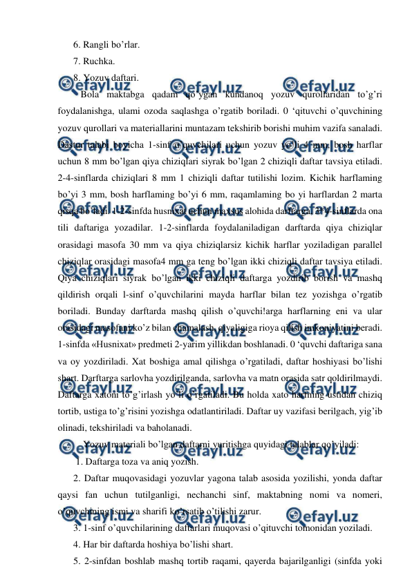  
 
6. Rangli bo’rlar.  
7. Ruchka.  
8. Yozuv daftari.  
   Bola maktabga qadam qo’ygan kundanoq yozuv qurollaridan to’g’ri 
foydalanishga, ulami ozoda saqlashga o’rgatib boriladi. 0 ‘qituvchi o’quvchining 
yozuv qurollari va materiallarini muntazam tekshirib borishi muhim vazifa sanaladi. 
Dastur talabi boyicha 1-sinf o’quvchilari uchun yozuv yo’li 4 mm, bosh harflar 
uchun 8 mm bo’lgan qiya chiziqlari siyrak bo’lgan 2 chiziqli daftar tavsiya etiladi. 
2-4-sinflarda chiziqlari 8 mm 1 chiziqli daftar tutilishi lozim. Kichik harflaming 
bo’yi 3 mm, bosh harflaming bo’yi 6 mm, raqamlaming bo yi harflardan 2 marta 
qisqa bo’ladi. 1-2-sinfda husnixat uchun maxsus alohida darftarga, 3*4-sinflarda ona 
tili daftariga yozadilar. 1-2-sinflarda foydalaniladigan darftarda qiya chiziqlar 
orasidagi masofa 30 mm va qiya chiziqlarsiz kichik harflar yoziladigan parallel 
chiziqlar orasidagi masofa4 mm ga teng bo’lgan ikki chiziqli daftar tavsiya etiladi. 
Qiya chiziqlari siyrak bo’lgan ikki chiziqli daftarga yozdirib borish va mashq 
qildirish orqali l-sinf o’quvchilarini mayda harflar bilan tez yozishga o’rgatib 
boriladi. Bunday darftarda mashq qilish o’quvchi!arga harflarning eni va ular 
orasidagi masofani ko’z bilan chamalash, qiyaligiga rioya qilish imkoniyatini beradi. 
1-sinfda «Husnixat» predmeti 2-yarim yillikdan boshlanadi. 0 ‘quvchi daftariga sana 
va oy yozdiriladi. Xat boshiga amal qilishga o’rgatiladi, daftar hoshiyasi bo’lishi 
shart. Darftarga sarlovha yozdirilganda, sarlovha va matn orasida satr qoldirilmaydi. 
Daftarga xatoni to’g’irlash yo’li o’rgatiladi. Bu holda xato harfning ustidan chiziq 
tortib, ustiga to’g’risini yozishga odatlantiriladi. Daftar uy vazifasi berilgach, yig’ib 
olinadi, tekshiriladi va baholanadi.  
    Yozuv materiali bo’lgan daftarni yuritishga quyidagi talablar qo’yiladi: 
 1. Daftarga toza va aniq yozish.  
2. Daftar muqovasidagi yozuvlar yagona talab asosida yozilishi, yonda daftar 
qaysi fan uchun tutilganligi, nechanchi sinf, maktabning nomi va nomeri, 
o’quvchining ismi va sharifi ko’rsatib o’tilishi zarur.  
3. 1-sinf o’quvchilarining daftarlari muqovasi o’qituvchi tomonidan yoziladi.  
4. Har bir daftarda hoshiya bo’lishi shart. 
5. 2-sinfdan boshlab mashq tortib raqami, qayerda bajarilganligi (sinfda yoki 
