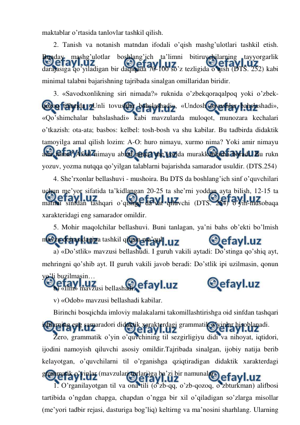  
 
maktablar o’rtasida tanlovlar tashkil qilish. 
2. Tanish va notanish matndan ifodali o’qish mashg’ulotlari tashkil etish. 
Bunday mashg’ulotlar boshlang’ich taʼlimni bitiruvchilarning tayyorgarlik 
darajasiga qo’yiladigan bir daqiqada 70-100 so’z tezligida o’qish (DTS. 252) kabi 
minimal talabni bajarishning tajribada sinalgan omillaridan biridir.  
3. «Savodxonlikning siri nimada?» ruknida o’zbekqoraqalpoq yoki o’zbek-
qozoq tillarida «Unli tovushlar bahslashadi», «Undosh tovushlar bahslashadi», 
«Qo’shimchalar bahslashadi» kabi mavzularda muloqot, munozara kechalari 
o’tkazish: ota-ata; basbos: kelbel: tosh-bosh va shu kabilar. Bu tadbirda didaktik 
tamoyilga amal qilish lozim: А-O: huro nimayu, xurmo nima? Yoki amir nimayu 
amr nima? Аfzal nimayu abzal nima? meʼyorida murakkablasha boradi. Bu rukn 
yozuv, yozma nutqqa qo’yilgan talablarni bajarishda samarador usuldir. (DTS.254) 
4. Sheʼrxonlar bellashuvi - mushoira. Bu DTS da boshlang’ich sinf o’quvchilari 
uchun meʼyor sifatida taʼkidlangan 20-25 ta sheʼrni yoddan ayta bilish, 12-15 ta 
matnni sinfdan tashqari o’qishga daʼvat qiluvchi (DTS. 254) o’yin-musobaqa 
xarakteridagi eng samarador omildir.  
5. Mohir maqolchilar bellashuvi. Buni tanlagan, yaʼni bahs obʼekti bo’lmish 
mavzu doirasidagina tashkil qilgan maʼqul:  
a) «Do’stlik» mavzusi bellashudi. I guruh vakili aytadi: Do’stinga qo’shiq ayt, 
mehringni qo’shib ayt. II guruh vakili javob beradi: Do’stlik ipi uzilmasin, qonun 
yo’li buzilmasin…  
b) «Ilm» mavzusi bellashadi. 
v) «Odob» mavzusi bellashadi kabilar.  
Birinchi bosqichda imloviy malakalarni takomillashtirishga oid sinfdan tashqari 
ishlarning eng samaradori didaktik xarakterdagi grammatik o’yinlar hisoblanadi.  
Zero, grammatik o’yin o’quvchining til sezgirligiyu didi va nihoyat, iqtidori, 
ijodini namoyish qiluvchi asosiy omildir.Tajribada sinalgan, ijobiy natija berib 
kelayotgan, o’quvchilarni til o’rganishga qziqtiradigan didaktik xarakterdagi 
grammatik o’yinlar (mavzulari turlari)ga baʼzi bir namunalar:  
1. O’rganilayotgan til va ona tili (o’zb-qq, o’zb-qozoq, o’zbturkman) alifbosi 
tartibida o’ngdan chapga, chapdan o’ngga bir xil o’qiladigan so’zlarga misollar 
(meʼyori tadbir rejasi, dasturiga bog’liq) keltirng va maʼnosini sharhlang. Ularning 
