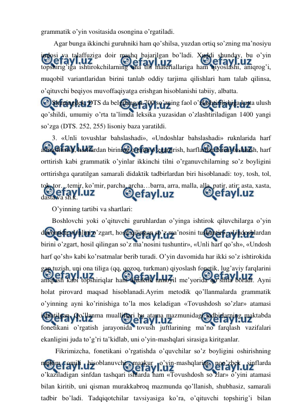  
 
grammatik o’yin vositasida osongina o’rgatiladi.  
 Аgar bunga ikkinchi guruhniki ham qo’shilsa, yuzdan ortiq so’zning maʼnosiyu 
imlosi va talaffuziga doir mashq bajarilgan bo’ladi. Xuddi shunday, bu o’yin 
topshirig’iga ishtirokchilarning ona tili materiallariga ham qiyoslashi, aniqrog’i, 
muqobil variantlaridan birini tanlab oddiy tarjima qilishlari ham talab qilinsa, 
o’qituvchi beqiyos muvoffaqiyatga erishgan hisoblanishi tabiiy, albatta.  
Shuningdek, DTS da belgilangan 700 so’zning faol o’zlashtirilishiga katta ulush 
qo’shildi, umumiy o’rta taʼlimda leksika yuzasidan o’zlashtiriladigan 1400 yangi 
so’zga (DTS. 252, 255) lisoniy baza yaratildi.  
3. «Unli tovushlar bahslashadi», «Undoshlar bahslashadi» ruknlarida harf 
almashtirish, harflardan birining o’rnini o’zgartirish, harflardan birini tushirish, harf 
orttirish kabi grammatik o’yinlar ikkinchi tilni o’rganuvchilarning so’z boyligini 
orttirishga qaratilgan samarali didaktik tadbirlardan biri hisoblanadi: toy, tosh, tol, 
tok, tor…temir, ko’mir, parcha, archa…barra, arra, malla, alla, patir, atir; asta, xasta, 
dasta va sh.k. 
O’yinning tartibi va shartlari: 
Boshlovchi yoki o’qituvchi guruhlardan o’yinga ishtirok qiluvchilarga o’yin 
davomida «Unlini o’zgart, hosil qilingan so’z maʼnosini tushuntir», «Undoshlardan 
birini o’zgart, hosil qilingan so’z maʼnosini tushuntir», «Unli harf qo’sh», «Undosh 
harf qo’sh» kabi ko’rsatmalar berib turadi. O’yin davomida har ikki so’z ishtirokida 
gap tuzish, uni ona tiliga (qq, qozoq, turkman) qiyoslash fonetik, lug’aviy farqlarini 
aniqlash kabi topshiriqlar ham didaktik tamoyil meʼyorida qo’shila boradi. Аyni 
holat pirovard maqsad hisoblanadi.Аyrim metodik qo’llanmalarda grammatik 
o’yinning ayni ko’rinishiga to’la mos keladigan «Tovushdosh so’zlar» atamasi 
ishlatilgan. Qo’llanma mualliflari bu atama mazmunidagi tadbirlarning maktabda 
fonetikani o’rgatish jarayonida tovush juftlarining maʼno farqlash vazifalari 
ekanligini juda to’g’ri taʼkidlab, uni o’yin-mashqlari sirasiga kiritganlar. 
  Fikrimizcha, fonetikani o’rgatishda o’quvchilar so’z boyligini oshirishning 
muhim omili hisoblanuvchi mazkur o’yin-mashqlarini noo’zbek sinflarda 
o’kaziladigan sinfdan tashqari ishlarda ham «Tovushdosh so’zlar» o’yini atamasi 
bilan kiritib, uni qisman murakkabroq mazmunda qo’llanish, shubhasiz, samarali 
tadbir bo’ladi. Tadqiqotchilar tavsiyasiga ko’ra, o’qituvchi topshirig’i bilan 
