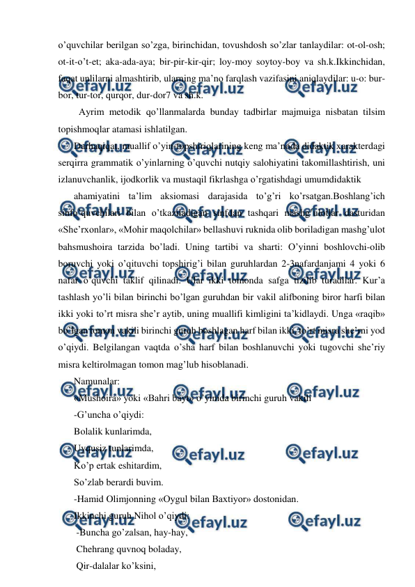  
 
o’quvchilar berilgan so’zga, birinchidan, tovushdosh so’zlar tanlaydilar: ot-ol-osh; 
ot-it-o’t-et; aka-ada-aya; bir-pir-kir-qir; loy-moy soytoy-boy va sh.k.Ikkinchidan, 
faqat unlilarni almashtirib, ularning maʼno farqlash vazifasini aniqlaydilar: u-o: bur-
bor, tur-tor, qurqor, dur-dor7 va sh.k. 
  Аyrim metodik qo’llanmalarda bunday tadbirlar majmuiga nisbatan tilsim 
topishmoqlar atamasi ishlatilgan.  
Darhaqiqat, muallif o’yin-topshiriqlarining keng maʼnoda didaktik xarakterdagi 
serqirra grammatik o’yinlarning o’quvchi nutqiy salohiyatini takomillashtirish, uni 
izlanuvchanlik, ijodkorlik va mustaqil fikrlashga o’rgatishdagi umumdidaktik  
ahamiyatini taʼlim aksiomasi darajasida to’g’ri ko’rsatgan.Boshlang’ich 
sinfo’quvchilari bilan o’tkaziladigan sinfdan tashqari mashg’ulotlar dasturidan 
«Sheʼrxonlar», «Mohir maqolchilar» bellashuvi ruknida olib boriladigan mashg’ulot 
bahsmushoira tarzida bo’ladi. Uning tartibi va sharti: O’yinni boshlovchi-olib 
boruvchi yoki o’qituvchi topshirig’i bilan guruhlardan 2-3nafardanjami 4 yoki 6 
nafar o’quvchi taklif qilinadi. Ular ikki tomonda safga tizilib turadilar. Kurʼa 
tashlash yo’li bilan birinchi bo’lgan guruhdan bir vakil alifboning biror harfi bilan 
ikki yoki to’rt misra sheʼr aytib, uning muallifi kimligini taʼkidlaydi. Unga «raqib» 
bo’lgan tomon vakili birinchi guruh boshlagan harf bilan ikki, to’rt misra sheʼrni yod 
o’qiydi. Belgilangan vaqtda o’sha harf bilan boshlanuvchi yoki tugovchi sheʼriy 
misra keltirolmagan tomon mag’lub hisoblanadi.  
Namunalar: 
«Mushoira» yoki «Bahri bayt» o’yinida birinchi guruh vakili  
-G’uncha o’qiydi: 
Bolalik kunlarimda, 
Uyqusiz tunlarimda, 
Ko’p ertak eshitardim, 
So’zlab berardi buvim. 
-Hamid Olimjonning «Oygul bilan Baxtiyor» dostonidan. 
Ikkinchi guruh Nihol o’qiydi: 
 -Buncha go’zalsan, hay-hay, 
 Chehrang quvnoq boladay, 
 Qir-dalalar ko’ksini, 
