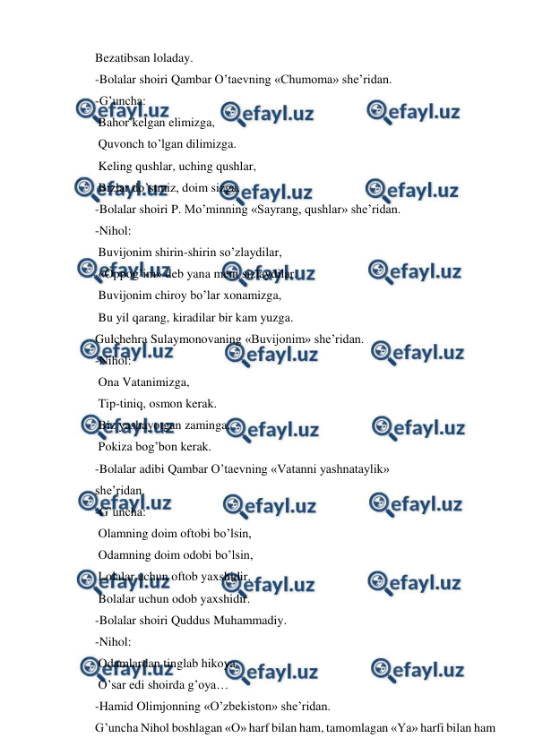  
 
Bezatibsan loladay. 
-Bolalar shoiri Qambar O’taevning «Chumoma» sheʼridan. 
-G’uncha: 
 Bahor kelgan elimizga, 
 Quvonch to’lgan dilimizga. 
 Keling qushlar, uching qushlar, 
 Bizlar do’stmiz, doim sizga. 
-Bolalar shoiri P. Mo’minning «Sayrang, qushlar» sheʼridan. 
-Nihol:  
 Buvijonim shirin-shirin so’zlaydilar, 
 «Oppog’im» deb yana meni sizlaydilar. 
 Buvijonim chiroy bo’lar xonamizga,  
 Bu yil qarang, kiradilar bir kam yuzga. 
Gulchehra Sulaymonovaning «Buvijonim» sheʼridan. 
-Nihol: 
 Ona Vatanimizga, 
 Tip-tiniq, osmon kerak. 
 Biz yashayotgan zaminga, 
 Pokiza bog’bon kerak. 
-Bolalar adibi Qambar O’taevning «Vatanni yashnataylik»  
sheʼridan. 
-G’uncha: 
 Olamning doim oftobi bo’lsin, 
 Odamning doim odobi bo’lsin, 
 Lolalar uchun oftob yaxshidir. 
 Bolalar uchun odob yaxshidir. 
-Bolalar shoiri Quddus Muhammadiy. 
-Nihol: 
 Odamlardan tinglab hikoya 
 O’sar edi shoirda g’oya… 
-Hamid Olimjonning «O’zbekiston» sheʼridan. 
G’uncha Nihol boshlagan «O» harf bilan ham, tamomlagan «Ya» harfi bilan ham 
