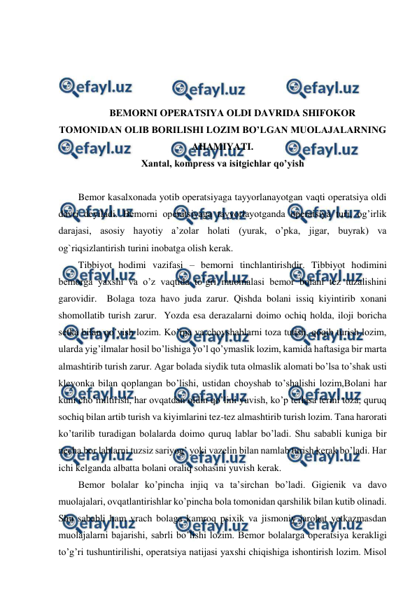  
 
 
 
 
 
BEMORNI OPERATSIYA OLDI DAVRIDA SHIFOKOR 
TOMONIDAN OLIB BORILISHI LOZIM BO’LGAN MUOLAJALARNING 
AHAMIYATI. 
Xantal, kompress va isitgichlar qo’yish 
 
Bemor kasalxonada yotib operatsiyaga tayyorlanayotgan vaqti operatsiya oldi 
davri deyiladi. Bemorni operatsiyaga tayyorlayotganda operatsiya turi, og’irlik 
darajasi, asosiy hayotiy a’zolar holati (yurak, o’pka, jigar, buyrak) va 
og`riqsizlantirish turini inobatga olish kerak.  
Tibbiyot hodimi vazifasi – bemorni tinchlantirishdir. Tibbiyot hodimini 
bemorga yaxshi va o’z vaqtida to’gri muomalasi bemor bolani tez tuzalishini 
garovidir.  Bolaga toza havo juda zarur. Qishda bolani issiq kiyintirib xonani 
shomollatib turish zarur.  Yozda esa derazalarni doimo ochiq holda, iloji boricha 
setka bilan qo’yish lozim. Ko’rpa va choyshablarni toza tutish, qoqib turish lozim, 
ularda yig’ilmalar hosil bo’lishiga yo’l qo’ymaslik lozim, kamida haftasiga bir marta 
almashtirib turish zarur. Agar bolada siydik tuta olmaslik alomati bo’lsa to’shak usti 
kleyonka bilan qoplangan bo’lishi, ustidan choyshab to’shalishi lozim,Bolani har 
kuni cho’miltirish, har ovqatdan oldin qo’lini yuvish, ko’p terlasa terini toza, quruq 
sochiq bilan artib turish va kiyimlarini tez-tez almashtirib turish lozim. Tana harorati 
ko’tarilib turadigan bolalarda doimo quruq lablar bo’ladi. Shu sababli kuniga bir 
necha bor lablarni tuzsiz sariyog’ yoki vazelin bilan namlab turish kerak bo’ladi. Har 
ichi kelganda albatta bolani oraliq sohasini yuvish kerak.  
Bemor bolalar ko’pincha injiq va ta’sirchan bo’ladi. Gigienik va davo 
muolajalari, ovqatlantirishlar ko’pincha bola tomonidan qarshilik bilan kutib olinadi. 
Shu sababli ham vrach bolaga kamroq psixik va jismoniy jarohat yetkazmasdan 
muolajalarni bajarishi, sabrli bo’lishi lozim. Bemor bolalarga operatsiya kerakligi 
to’g’ri tushuntirilishi, operatsiya natijasi yaxshi chiqishiga ishontirish lozim. Misol 
