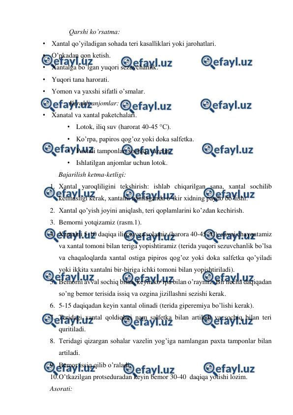  
 
Qarshi ko’rsatma: 
• Xantal qo’yiladigan sohada teri kasalliklari yoki jarohatlari. 
• O’pkadan qon ketish. 
• Xantalga bo’lgan yuqori sezuvchanlik. 
• Yuqori tana harorati. 
• Yomon va yaxshi sifatli o’smalar. 
Kerakli anjomlar: 
• Xanatal va xantal paketchalari. 
• Lotok, iliq suv (harorat 40-45 °C). 
• Ko’rpa, papiros qog’oz yoki doka salfetka. 
• Paxtali tamponlar, sochiq, vazelin. 
• Ishlatilgan anjomlar uchun lotok. 
Bajarilish ketma-ketligi: 
1. Xantal yaroqliligini tekshirish: ishlab chiqarilgan sana, xantal sochilib 
ketmasligi kerak, xantalni namlaganda o’tkir xidning paydo bo’lishi. 
2. Xantal qo’yish joyini aniqlash, teri qoplamlarini ko’zdan kechirish. 
3. Bemorni yotqizamiz (rasm.1). 
4. Xantalni 5-10 daqiqa iliq suvga solamiz (harora 40-45 °C), suvni chayqatamiz 
va xantal tomoni bilan teriga yopishtiramiz (terida yuqori sezuvchanlik bo’lsa 
va chaqaloqlarda xantal ostiga pipiros qog’oz yoki doka salfetka qo’yiladi 
yoki ikkita xantalni bir-biriga ichki tomoni bilan yopishtiriladi). 
5. Bemorni avval sochiq bilan, keyin ko’rpa bilan o’raymiz. Bir necha daqiqadan 
so’ng bemor terisida issiq va ozgina jizillashni sezishi kerak. 
6. 5-15 daqiqadan keyin xantal olinadi (terida giperemiya bo’lishi kerak). 
7. Teridagi xantal qoldiqlari nam salfetka bilan artiladi va sochiq bilan teri 
quritiladi.  
8. Teridagi qizargan sohalar vazelin yog’iga namlangan paxta tamponlar bilan 
artiladi.  
9. Bemor issiq qilib o’raladi. 
10. 
O’tkazilgan protseduradan keyin bemor 30-40  daqiqa yotishi lozim. 
Asorati: 
