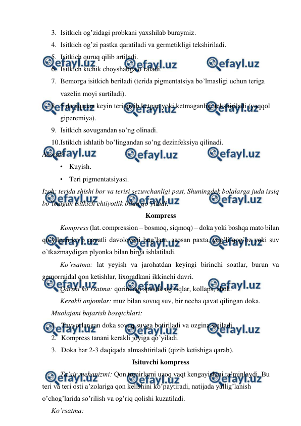  
 
3. Isitkich og’zidagi probkani yaxshilab buraymiz. 
4. Isitkich og’zi pastka qaratiladi va germetikligi tekshiriladi. 
5. Isitkich quruq qilib artiladi. 
6. Isitkich kichik choyshabga o’raladi. 
7. Bemorga isitkich beriladi (terida pigmentatsiya bo’lmasligi uchun teriga 
vazelin moyi surtiladi). 
8. 5 daqiqadan keyin teri qizib ketgan yoki ketmaganligi tekshiriladi (yaqqol 
giperemiya). 
9. Isitkich sovugandan so’ng olinadi. 
10. 
Istikich ishlatib bo’lingandan so’ng dezinfeksiya qilinadi. 
Asorati: 
• Kuyish. 
• Teri pigmentatsiyasi. 
Izoh: terida shishi bor va terisi sezuvchanligi past, Shuningdek bolalarga juda issiq 
bo’lmagan isitkich ehtiyotlik bilan qo’yiladi. 
Kompress 
Kompress (lat. compression – bosmoq, siqmoq) – doka yoki boshqa mato bilan 
qo’yilgan ko’p qavatli davolovchi bog’lam, asosan paxta, yog’li qog’oz yoki suv 
o’tkazmaydigan plyonka bilan birga ishlatiladi. 
Ko’rsatma: lat yeyish va jarohatdan keyingi birinchi soatlar, burun va 
gemorraidal qon ketishlar, lixoradkani ikkinchi davri. 
Qarshi ko’rsatma: qorindagi spastik og’riqlar, kollaps, shok. 
Kerakli anjomlar: muz bilan sovuq suv, bir necha qavat qilingan doka. 
Muolajani bajarish bosqichlari: 
1. Tayyorlangan doka sovuq suvga botiriladi va ozgina siqiladi. 
2. Kompress tanani kerakli joyiga qo’yiladi. 
3. Doka har 2-3 daqiqada almashtiriladi (qizib ketishiga qarab). 
Isituvchi kompress 
Ta’sir mehanizmi: Qon tomirlarni uzoq vaqt kengayishini ta’minlaydi. Bu 
teri va teri osti a’zolariga qon kelishini ko’paytiradi, natijada yallig’lanish 
o’chog’larida so’rilish va og’riq qolishi kuzatiladi.  
Ko’rsatma: 
