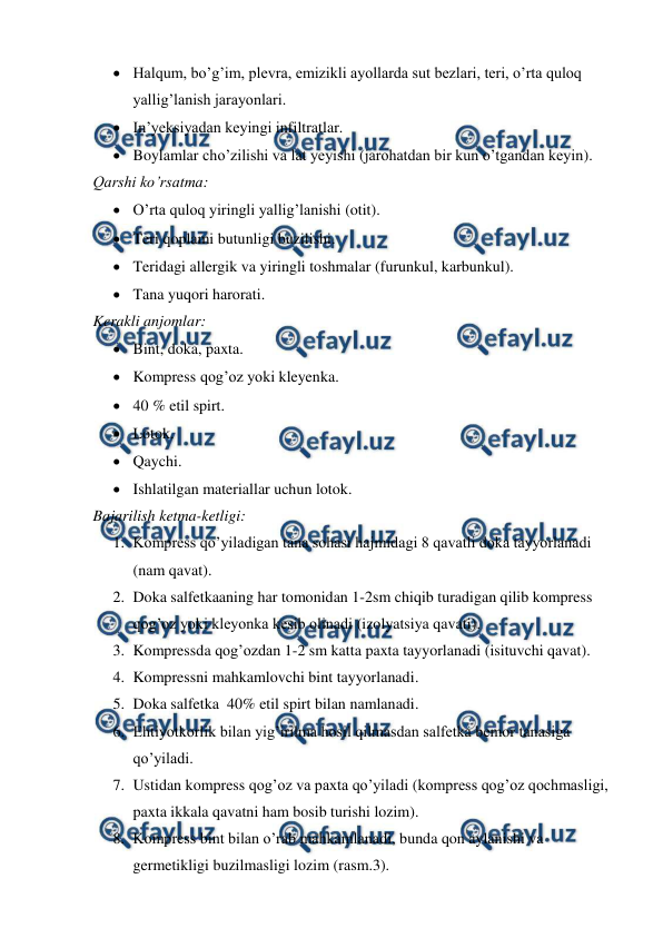  
 
 Halqum, bo’g’im, plevra, emizikli ayollarda sut bezlari, teri, o’rta quloq 
yallig’lanish jarayonlari. 
 In’yeksiyadan keyingi infiltratlar. 
 Boylamlar cho’zilishi va lat yeyishi (jarohatdan bir kun o’tgandan keyin). 
Qarshi ko’rsatma: 
 O’rta quloq yiringli yallig’lanishi (otit). 
 Teri qoplami butunligi buzilishi. 
 Teridagi allergik va yiringli toshmalar (furunkul, karbunkul). 
 Tana yuqori harorati. 
Kerakli anjomlar: 
 Bint, doka, paxta. 
 Kompress qog’oz yoki kleyenka. 
 40 % etil spirt. 
 Lotok. 
 Qaychi. 
 Ishlatilgan materiallar uchun lotok. 
Bajarilish ketma-ketligi: 
1. Kompress qo’yiladigan tana sohasi hajmidagi 8 qavatli doka tayyorlanadi 
(nam qavat). 
2. Doka salfetkaaning har tomonidan 1-2sm chiqib turadigan qilib kompress 
qog’oz yoki kleyonka kesib olinadi (izolyatsiya qavati). 
3. Kompressda qog’ozdan 1-2 sm katta paxta tayyorlanadi (isituvchi qavat). 
4. Kompressni mahkamlovchi bint tayyorlanadi. 
5. Doka salfetka  40% etil spirt bilan namlanadi. 
6. Ehtiyotkorlik bilan yig’irilma hosil qilmasdan salfetka bemor tanasiga 
qo’yiladi. 
7. Ustidan kompress qog’oz va paxta qo’yiladi (kompress qog’oz qochmasligi, 
paxta ikkala qavatni ham bosib turishi lozim). 
8. Kompress bint bilan o’rab mahkamlanadi, bunda qon aylanishi va 
germetikligi buzilmasligi lozim (rasm.3). 
