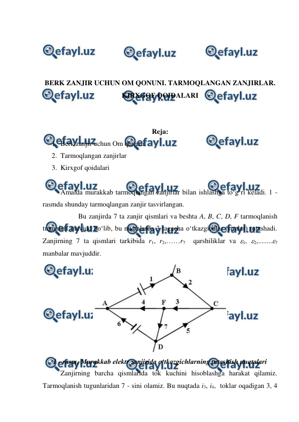  
 
 
 
 
 
BERK ZANJIR UCHUN OM QONUNI. TARMOQLANGAN ZANJIRLAR. 
KIRXGOF QOIDALARI 
 
 
Reja: 
1. Berk zanjir uchun Om qonuni.  
2. Tarmoqlangan zanjirlar 
3. Kirxgof qoidalari 
 
 
Amalda murakkab tarmoqlangan zanjirlar bilan ishlashga to‘g‘ri keladi. 1 - 
rasmda shunday tarmoqlangan zanjir tasvirlangan. 
 
Bu zanjirda 7 ta zanjir qismlari va beshta A, B, C, D, F tarmoqlanish 
tugunlari mavjud bo‘lib, bu nuqtalarda 3 tagacha o‘tkazgichlar (simlar) tutashadi. 
Zanjirning 7 ta qismlari tarkibida r1, r2,……r7  qarshiliklar va 1, 2,........7 
manbalar mavjuddir. 
 
1 - rasm. Murakkab elektr zanjirida o‘tkazgichlarning tutashish nuqtalari 
 
Zanjirning barcha qismlarida tok kuchini hisoblashga harakat qilamiz. 
Tarmoqlanish tugunlaridan 7 - sini olamiz. Bu nuqtada i3, i4,  toklar oqadigan 3, 4 
