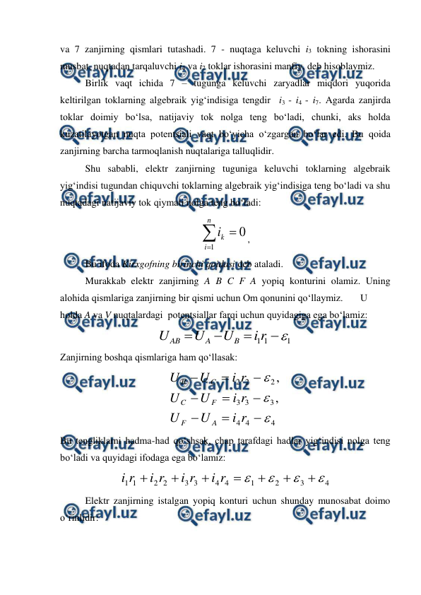  
 
va 7 zanjirning qismlari tutashadi. 7 - nuqtaga keluvchi i3 tokning ishorasini 
musbat, nuqtadan tarqaluvchi i4 va i7 toklar ishorasini manfiy, deb hisoblaymiz. 
 
Birlik vaqt ichida 7 – tugunga keluvchi zaryadlar miqdori yuqorida 
keltirilgan toklarning algebraik yig‘indisiga tengdir  i3 - i4 - i7. Agarda zanjirda 
toklar doimiy bo‘lsa, natijaviy tok nolga teng bo‘ladi, chunki, aks holda 
kuzatilayotgan nuqta potentsiali vaqt bo‘yicha o‘zgargan bo‘lar edi. Bu qoida 
zanjirning barcha tarmoqlanish nuqtalariga talluqlidir. 
 
Shu sababli, elektr zanjirning tuguniga keluvchi toklarning algebraik 
yig‘indisi tugundan chiquvchi toklarning algebraik yig‘indisiga teng bo‘ladi va shu 
nuqtadagi natijaviy tok qiymati nolga teng bo‘ladi:                            



n
i
k
i
1
0 , 
 
Bu ifoda Kirxgofning birinchi qoidasi deb ataladi. 
 
Murakkab elektr zanjirning A B C F A yopiq konturini olamiz. Uning 
alohida qismlariga zanjirning bir qismi uchun Om qonunini qo‘llaymiz.  
U 
holda A va V nuqtalardagi  potentsiallar farqi uchun quyidagiga ega bo‘lamiz: 
1
1
1





r
i
U
U
U
B
A
AB
 
Zanjirning boshqa qismlariga ham qo‘llasak: 
4
4
4
3
3
3
2
2
2
,
,












r
i
U
U
r
i
U
U
r
i
U
U
A
F
F
C
C
B
 
Bu tengliklarni hadma-had qo‘shsak, chap tarafdagi hadlar yig‘indisi nolga teng 
bo‘ladi va quyidagi ifodaga ega bo‘lamiz:   
4
3
2
1
4
4
3
3
2
2
1
1











r
i
r
i
r
i
r
i
 
 
Elektr zanjirning istalgan yopiq konturi uchun shunday munosabat doimo 
o‘rinlidir: 
