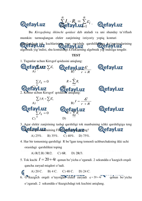  
 






n
i
i
n
i
i
i R
I
1
1

, 
 
Bu Kirxgofning ikkinchi qoidasi deb ataladi va uni shunday ta’riflash 
mumkin:   tarmoqlangan   elektr   zanjirining   ixtiyoriy   yopiq   konturi  
qismlaridagi tok kuchlarining mos ravishda qarshiliklarga ko‘paytmalarining 
algebraik yig‘indisi, shu konturdagi EYuKlarning algebraik yig‘indisiga tengdir. 
TEST 
1. Tugunlar uchun Kirxgof qoidasini aniqlang:  
A)
i
i
k
i
k
I R




 
 
B) I
r
R



 
C)
0


k
k
I
 
 
D)



n
i
i
R
R
1
 
2. Kontur uchun Kirxgof  qoidasini aniqlang: 
A)
i
i
k
i
k
I R




 
 
B) I
r
R



 
C)
0


k
k
I
 
 
D)



n
i
i
R
R
1
 
3. Agar elektr zanjirining tashqi qarshiligi tok manbaining ichki qarshiligiga teng 
bo’lsa, tok manbaining FIK i necha foizga teng?  
А) 25%.      В) 35%.      С) 40%.     D) 75%.      
4. Har bir tomoninig qarshiligi  R bo’lgan teng tomonli uchburchakning ikki uchi 
orasidagi  qarshilikni toping  
A) R/2.В) 3R/2.      С) 6R.      D) 2R/3.      
5. Tok kuchi 
20 4
I
t


 qonun bo’yicha o’zgaradi. 2 sekundda o’kazgich orqali 
qancha zaryad miqdori o’tadi. 
А) 20 C.      В) 4 C.      С) 48 C.      D) 24 C. 
6. O’tkazgich orqali o’tayotgan elektr zaryadi 
20
4
q
t


    qonun bo’yicha 
o’zgaradi. 2  sekundda o’tkazgichdagi tok kuchini aniqlang. 
