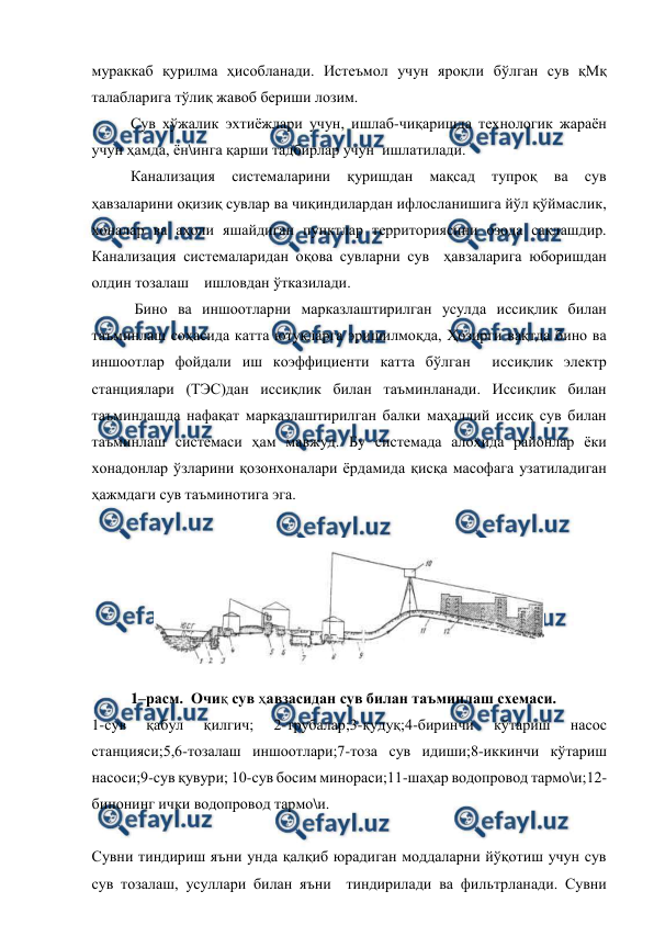  
 
мураккаб қурилма ҳисобланади. Истеъмол учун яроқли бўлган сув қМқ 
талабларига тўлиқ жавоб бериши лозим.   
 
Сув хўжалик эхтиёжлари учун, ишлаб-чиқаришда технологик жараён 
учун ҳамда, ён\инга қарши тадбирлар учун  ишлатилади. 
 
Канализация 
системаларини 
қуришдан 
мақсад 
тупроқ 
ва 
сув 
ҳавзаларини оқизиқ сувлар ва чиқиндилардан ифлосланишига йўл қўймаслик, 
хоналар ва аҳоли яшайдиган пунктлар территориясини озода сақлашдир. 
Канализация системаларидан оқова сувларни сув  ҳавзаларига юборишдан 
олдин тозалаш    ишловдан ўтказилади. 
 Бино ва иншоотларни марказлаштирилган усулда иссиқлик билан 
таъминлаш соҳасида катта ютуқларга эришилмоқда, Ҳозирги вақтда бино ва 
иншоотлар фойдали иш коэффициенти катта бўлган  иссиқлик электр 
станциялари (ТЭС)дан иссиқлик билан таъминланади. Иссиқлик билан 
таъминлашда нафақат марказлаштирилган балки маҳаллий иссиқ сув билан 
таъминлаш системаси ҳам мавжуд. Бу системада алоҳида районлар ёки 
хонадонлар ўзларини қозонхоналари ёрдамида қисқа масофага узатиладиган 
ҳажмдаги сув таъминотига эга. 
 
 
 
1–расм.  Очиқ сув ҳавзасидан сув билан таъминлаш схемаси.  
1-сув 
қабул 
қилгич; 
2-трубалар;3-қудуқ;4-биринчи 
кўтариш 
насос 
станцияси;5,6-тозалаш иншоотлари;7-тоза сув идиши;8-иккинчи кўтариш 
насоси;9-сув қувури; 10-сув босим минораси;11-шаҳар водопровод тармо\и;12-
бинонинг ички водопровод тармо\и.   
 
Сувни тиндириш яъни унда қалқиб юрадиган моддаларни йўқотиш учун сув 
сув тозалаш, усуллари билан яъни  тиндирилади ва фильтрланади. Сувни 
